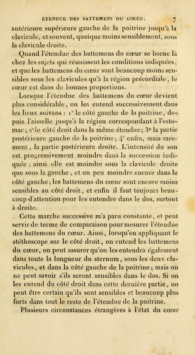 antérieure supérieure gauche de la poitrine jusqu'à la clavicule, et souvent, quoique moins sensiblement, sous la clavicule droite. Quand l'étendue des battemens du cœur se borne là chez les sujets qui réunissent les conditions indiquées, et que les battemens du cœur sont beaucoup moins sen- sibles sous les clavicules qu'à la région précordiale , le cœur est dans de bonnes proportions. Lorsque l'étendue des battemens du cœur devient plus considérable, on les entend successivement dans les lieux suivans : i° le côté gauche de la poitrine, de- puis l'aisselle jusqu'à la région correspondant à l'esto- mac ; auie côté droit dans la même étendue-, 3° la partie postérieure gauche de la poitrine ; 4° enfin, mais rare- ment , la partie postérieure droite. L'intensité du son est progressivement moindre dans la succession indi- quée : ainsi el!e est moindre sous la clavicule droite que sous la gauche , et un peu moindre encore dans le côté gauche 5 les battemens du cœur sont encore moins sensibles au côté droit, et enfin il faut toujours beau- coup d'attention pour les entendre dans le dos, surtout à droite. Cette marche successive m'a paru constante, et peut servir de terme de comparaison pour mesurer l'étendue des battemens du cœur. Ainsi, lorsqu'en appliquant le stéthoscope sur le côté droit, on entend les battemens du cœur, on peut assurer qu'on les entendra également dans toute la longueur du sternum, sous les deux cla- vicules, et dans la côté gauche de la poitrine; mais on ne peut savoir s'ils seront sensibles dans le dos. Si on les entend du côté droit dans cette dernière partie, on peut être certain qu'ils sont sensibles et beaucoup plus forts dans tout le reste de l'étendue de la poitrine. Plusieurs circonstances étrangères à l'état du cœur