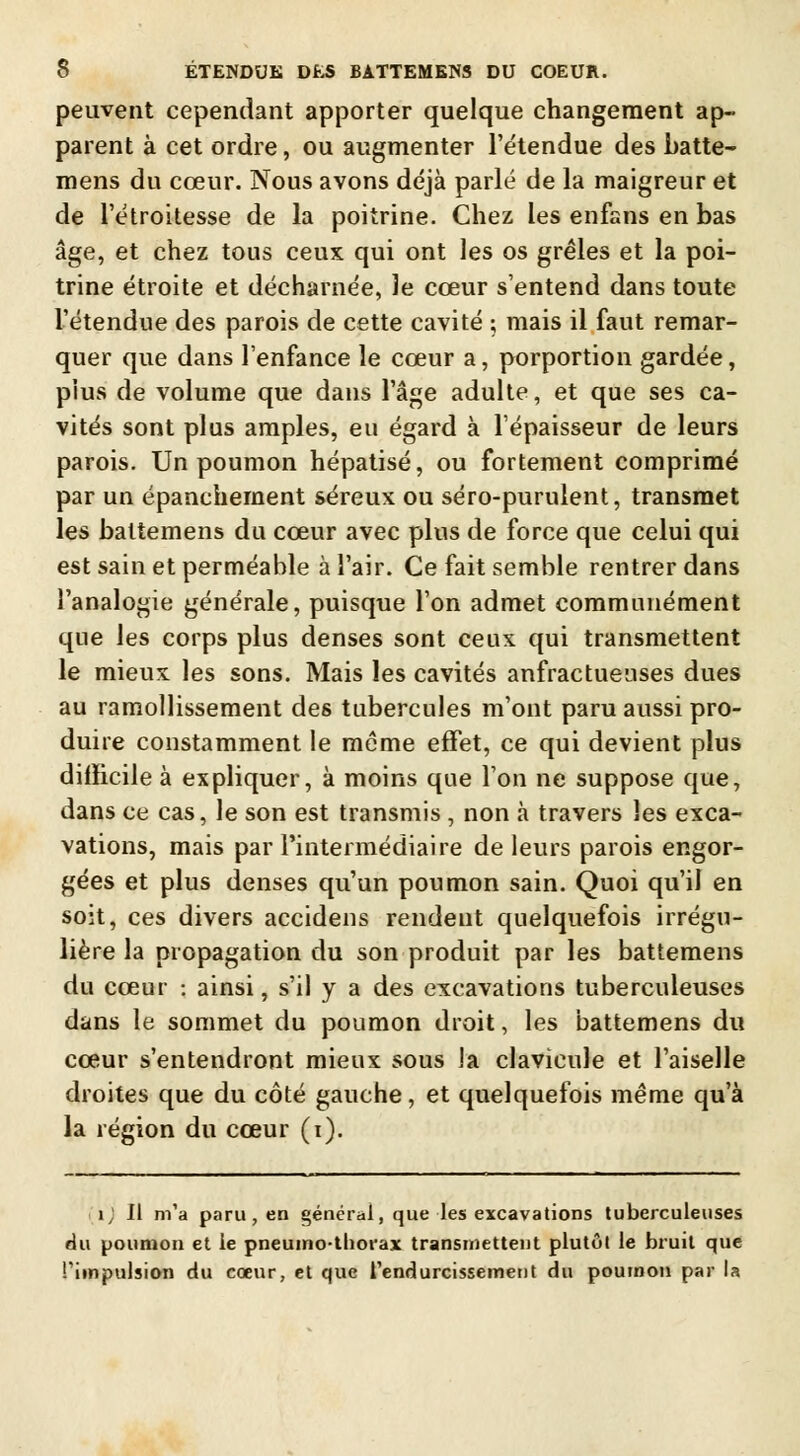 peuvent cependant apporter quelque changement ap- parent à cet ordre, ou augmenter l'étendue des batte- mens du cœur. Nous avons déjà parlé de la maigreur et de l'étroitesse de la poitrine. Chez les enfans en bas âge, et chez tous ceux qui ont les os grêles et la poi- trine étroite et décharnée, le cœur s'entend dans toute l'étendue des parois de cette cavité ; mais il faut remar- quer que dans l'enfance le cœur a, porportion gardée, plus de volume que dans l'âge adulte, et que ses ca- vités sont plus amples, eu égard à l'épaisseur de leurs parois. Un poumon hépatisé, ou fortement comprimé par un épanchement séreux ou séro-purulent, transmet les battemens du cœur avec plus de force que celui qui est sain et perméable à l'air. Ce fait semble rentrer dans l'analogie générale, puisque l'on admet communément que les corps plus denses sont ceux qui transmettent le mieux les sons. Mais les cavités anfractueuses dues au ramollissement des tubercules m'ont paru aussi pro- duire constamment le même effet, ce qui devient plus difficile à expliquer, à moins que l'on ne suppose que, dans ce cas, le son est transmis , non à travers les exca- vations, mais par l'intermédiaire de leurs parois engor- gées et plus denses qu'un poumon sain. Quoi qu'il en soit, ces divers accidens rendent quelquefois irrégu- lière la propagation du son produit par les battemens du cœur : ainsi, s'il y a des excavations tuberculeuses dans le sommet du poumon droit, les battemens du cœur s'entendront mieux sous la clavicule et l'aiselle droites que du côté gauche, et quelquefois même qu'à la région du cœur (i). 1; Il m'a paru, en générai, que les excavations tuberculeuses du poumon et le pneumothorax transmettent plutôt le bruit que l'impulsion du cœur, et que l'endurcissement du poumon par la