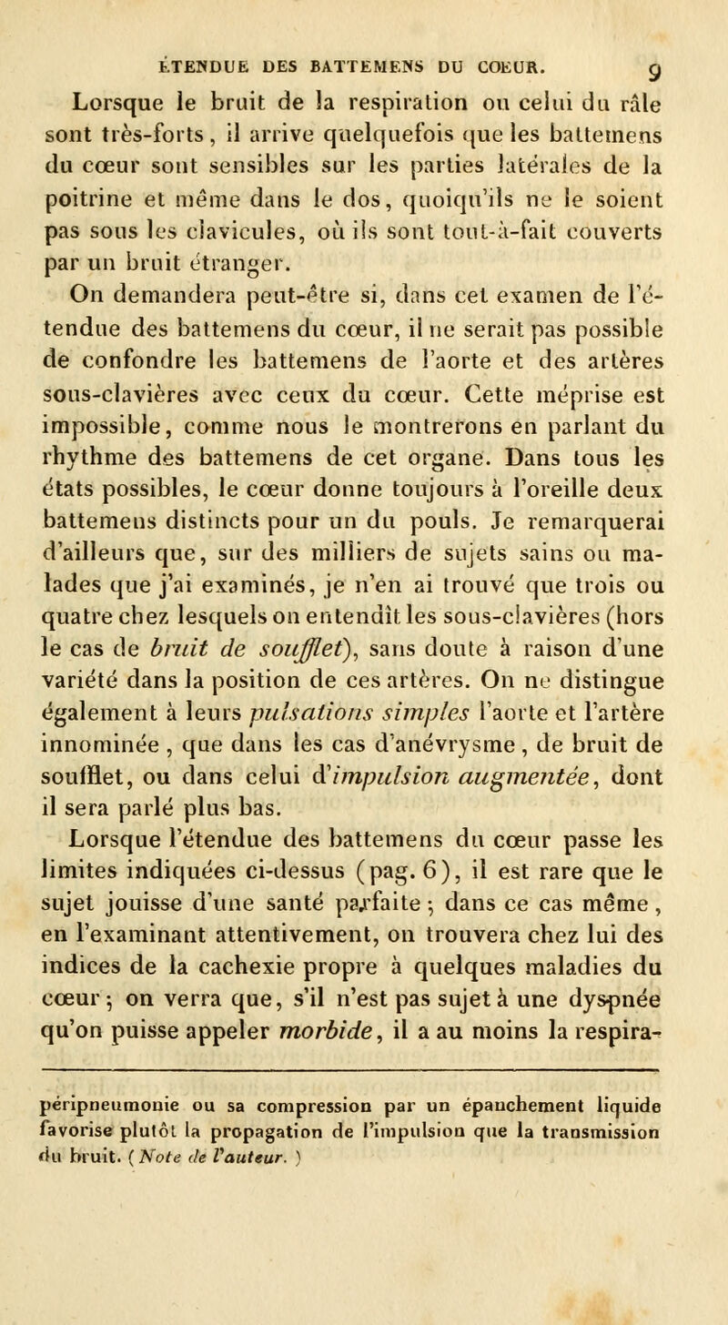 Lorsque le bruit de la respiration ou celui du râle sont très-forts, il arrive quelquefois que les battetnens du cœur sont sensibles sur les parties latérales de la poitrine et même dans le dos, quoiqu'ils ne le soient pas sous les clavicules, où ils sont tout-à-fait couverts par un bruit étranger. On demandera peut-être si, dans cet examen de Té- tendue des battemens du cœur, il ne serait pas possible de confondre les battemens de l'aorte et des artères sous-clavières avec ceux du cœur. Cette méprise est impossible, comme nous le montrerons en parlant du rhythme des battemens de cet organe. Dans tous les états possibles, le cœur donne toujours à l'oreille deux battemens distincts pour un du pouls. Je remarquerai d'ailleurs que, sur des milliers de sujets sains ou ma- lades que j'ai examinés, je n'en ai trouvé que trois ou quatre chez lesquels on entendit les sous-ciavières (hors le cas de bruit de soufflet), sans doute à raison d'une variété dans la position de ces artères. On ne distingue également à leurs pulsations simples l'aorte et l'artère innominée , que dans les cas d'anévrysme, de bruit de soufflet, ou dans celui à'impulsion augmentée, dont il sera parlé plus bas. Lorsque l'étendue des battemens du cœur passe les limites indiquées ci-dessus (pag. 6), il est rare que le sujet jouisse d'une santé parfaite ; dans ce cas même, en l'examinant attentivement, on trouvera chez lui des indices de la cachexie propre à quelques maladies du cœur ; on verra que, s'il n'est pas sujet à une dyspnée qu'on puisse appeler morbide, il a au moins la respira- péripneuraonie ou sa compression par un épanchement liquide favorise plutôt la propagation de l'impulsion que la transmission du bruit. (Note de Vauteur. )