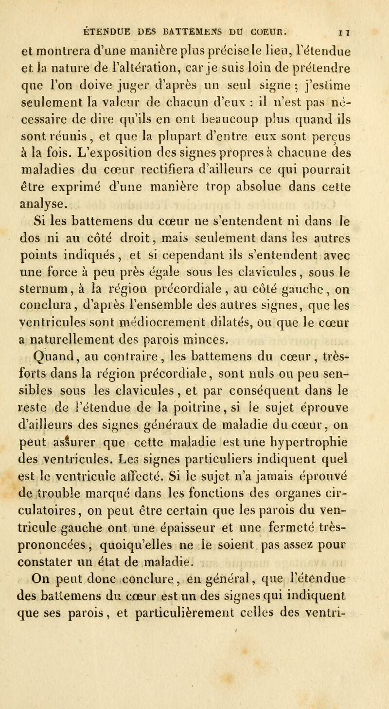 et montrera d'une manière plus précise le lieu, l'étendue et la nature de l'altération, car je suis loin de prétendre que l'on doive juger d'après un seul signe -, j'estime seulement la valeur de chacun d'eux : il n'est pas né- cessaire de dire qu'ils en ont beaucoup plus quand ils sont, réunis , et que la plupart d'entre eux sont perçus à la fois. L'exposition des signes propres à chacune des maladies du cœur rectifiera d'ailleurs ce qui pourrait être exprimé d'une manière trop absolue dans cette analyse. Si les battemens du cœur ne s'entendent ni dans le dos ni au côté droit, mais seulement dans les autres points indiqués, et si cependant ils s'entendent avec une force à peu près égale sous les clavicules, sous le sternum, à la région précordiale , au côté gauche, on conclura, d'après l'ensemble des autres signes, que les ventricules sont médiocrement dilatés, ou que le cœur a naturellement des parois minces. Quand, au contraire, les battemens du cœur, très- forts dans la région précordiale, sont nuls ou peu sen- sibles sous les clavicules, et par conséquent dans le reste de l'étendue de la poitrine, si !e sujet éprouve d'ailleurs des signes généraux de maladie du cœur, on peut assurer que cette maladie est une hypertrophie des ventricules. Les signes particuliers indiquent quel est le ventricule affecté. Si le sujet n'a jamais éprouvé de trouble marqué dans les fonctions des organes cir- culatoires , on peut être certain que les parois du ven- tricule gauche ont une épaisseur et une fermeté très- prononcées , quoiqu'elles ne le soient pas assez pour constater un état de maladie. On peut donc conclure, en général, que l'étendue des battemens du cœur est un des signes qui indiquent que ses parois, et particulièrement celles des ventri-