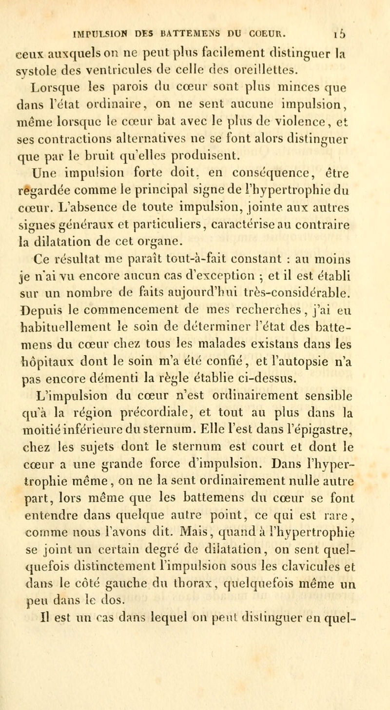 ceux auxquels on ne peut plus facilement distinguer la systole des ventricules de celle des oreillettes. Lorsque les parois du cœur sont plus minces que dans l'état ordinaire, on ne sent aucune impulsion, même lorsque le cœur bat avec le plus de violence, et ses contractions alternatives ne se font alors distinguer que par le bruit qu'elles produisent. Une impulsion forte doit, en conséquence, être regardée comme le principal signe de l'hypertrophie du cœur. L'absence de toute impulsion, jointe aux autres signes généraux et particuliers, caractérise au contraire la dilatation de cet organe. Ce résultat me paraît tout-à-fait constant : au moins je n'ai vu encore aucun cas d'exception ; et il est établi sur un nombre de faits aujourd'hui très-considérable. Depuis le commencement de mes recherches, j'ai eu habituellement le soin de déterminer l'état des batte- mens du cœur chez tous les malades existans dans les hôpitaux dont le soin m'a été confié, et l'autopsie n'a pas encore démenti la règle établie ci-dessus. L'impulsion du cœur n'est ordinairement sensible qu'à la région précordiale, et tout au plus dans la moitié inférieure du sternum. Elle l'est dans l'épigastre, chez les sujets dont le sternum est court et dont le cœur a une grande force d'impulsion. Dans l'hyper- trophie même, on ne la sent ordinairement nulle autre part, lors même que les battemens du cœur se font entendre dans quelque autre point, ce qui est rare, comme nous l'avons dit. Mais, quand à l'hypertrophie se joint un certain degré de dilatation, on sent quel- quefois distinctement l'impulsion sous les clavicules et dans le côté gauche du thorax, quelquefois même un peu dans le dos. Il est un cas dans lequel on peu! distinguer en quel-