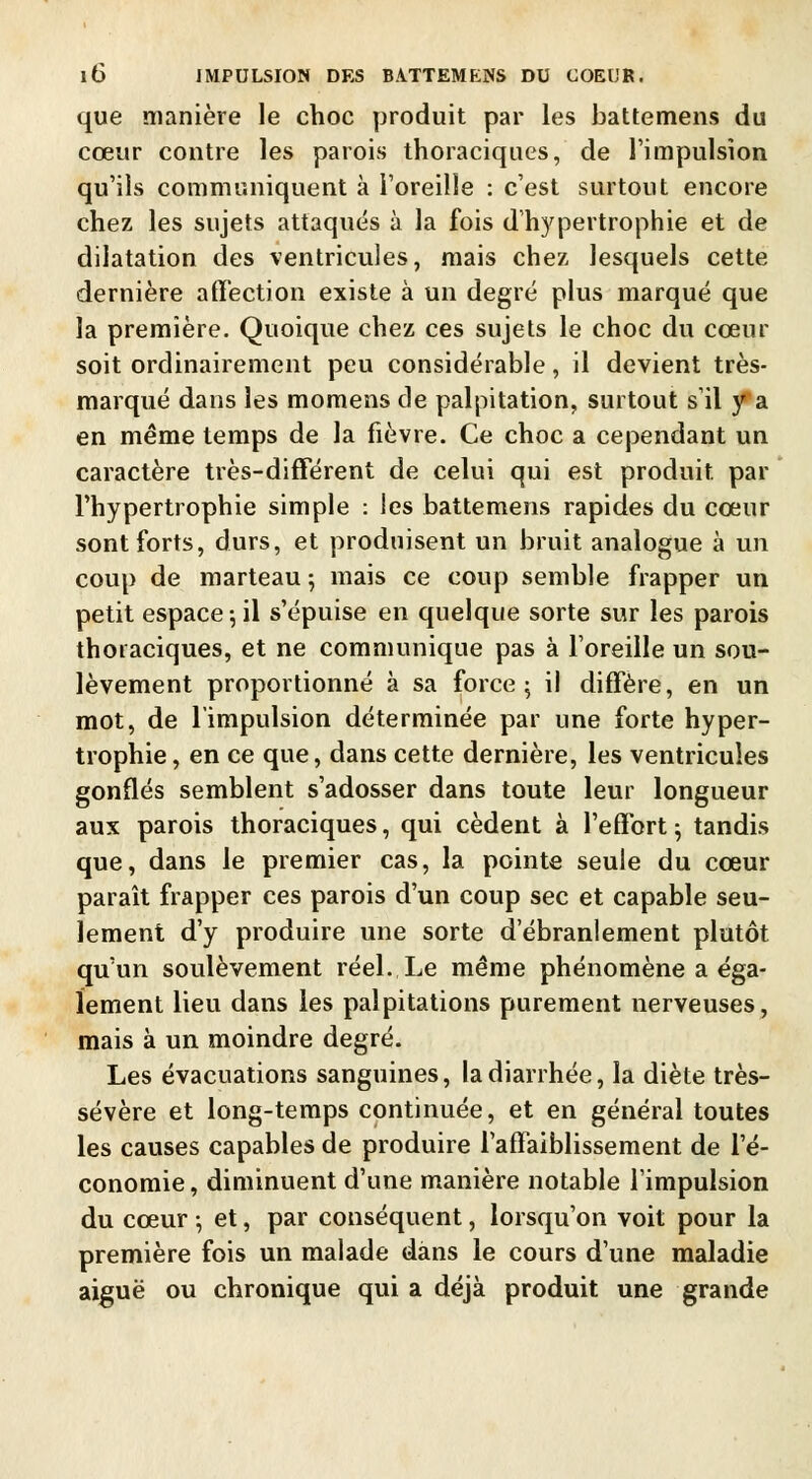 que manière le choc produit par les battemens du cœur contre les parois thoraciques, de l'impulsion qu'ils communiquent à l'oreille : c'est surtout encore chez les sujets attaqués à la fois d'hypertrophie et de dilatation des ventricules, mais chez lesquels cette dernière affection existe à un degré plus marqué que la première. Quoique chez ces sujets le choc du cœur soit ordinairement peu considérable, il devient très- marqué dans les momens de palpitation, surtout s'il y a en même temps de la fièvre. Ce choc a cependant un caractère très-différent de celui qui est produit par l'hypertrophie simple : les battemens rapides du cœur sont forts, durs, et produisent un bruit analogue à un coup de marteau ; mais ce coup semble frapper un petit espace ; il s'épuise en quelque sorte sur les parois thoraciques, et ne communique pas à l'oreille un sou- lèvement proportionné à sa force ; il diffère, en un mot, de l'impulsion déterminée par une forte hyper- trophie, en ce que, dans cette dernière, les ventricules gonflés semblent s'adosser dans toute leur longueur aux parois thoraciques, qui cèdent à l'effort; tandis que, dans le premier cas, la pointe seule du cœur paraît frapper ces parois d'un coup sec et capable seu- lement d'y produire une sorte d'ébranlement plutôt qu'un soulèvement réel. Le même phénomène a éga- lement lieu dans les palpitations purement nerveuses, mais à un moindre degré. Les évacuations sanguines, la diarrhée, la diète très- sévère et long-temps continuée, et en général toutes les causes capables de produire l'affaiblissement de l'é- conomie , diminuent d'une manière notable l'impulsion du cœur ; et, par conséquent, lorsqu'on voit pour la première fois un malade dans le cours d'une maladie aiguë ou chronique qui a déjà produit une grande