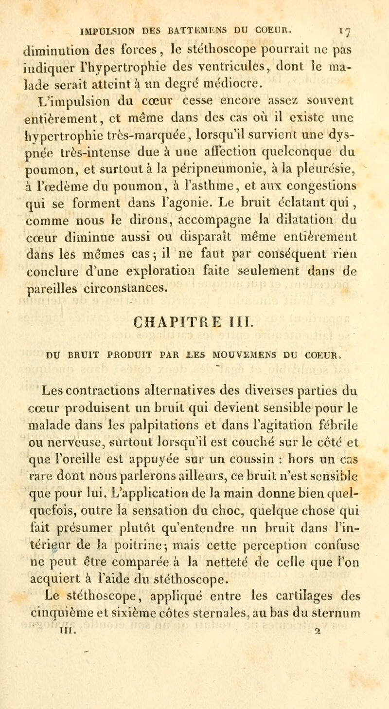 diminution des forces, le stéthoscope pourrait ne pas indiquer l'hypertrophie des ventricules, dont le ma- lade serait atteint à un degré médiocre. L'impulsion du cœur cesse encore assez souvent entièrement, et même dans des cas où il existe une hypertrophie très-marquée, lorsqu'il survient une dys- pnée très-intense due à une affection quelconque du poumon, et surtout à la péripneumonie, à la pleurésie, à l'œdème du poumon, à l'asthme, et aux congestions qui se forment dans l'agonie. Le bruit éclatant qui, comme nous le dirons, accompagne la dilatation du cœur diminue aussi ou disparaît même entièrement dans les mêmes cas ; il ne faut par conséquent rien conclure d'une exploration faite seulement dans de pareilles circonstances. CHAPITRE III. DU BRUIT PRODUIT PAR LES MOUVEMENS DU COEUR. Les contractions alternatives des diverses parties du cœur produisent un bruit qui devient sensible pour le malade dans les palpitations et dans l'agitation fébrile ou nerveuse, surtout lorsqu'il est couché sur le côté et que l'oreille est appuyée sur un coussin : hors un cas rare dont nous parlerons ailleurs, ce bruit n'est sensible que pour lui. L'application de la main donne bien quel- quefois, outre la sensation du choc, quelque chose qui fait présumer plutôt qu'entendre un bruit dans l'in- térieur de la poitrine; mais cette perception confuse ne peut être comparée à la netteté de celle que l'on acquiert à l'aide du stéthoscope. Le stéthoscope, appliqué entre les cartilages des cinquième et sixième côtes sternales, au bas du sternum m. 1