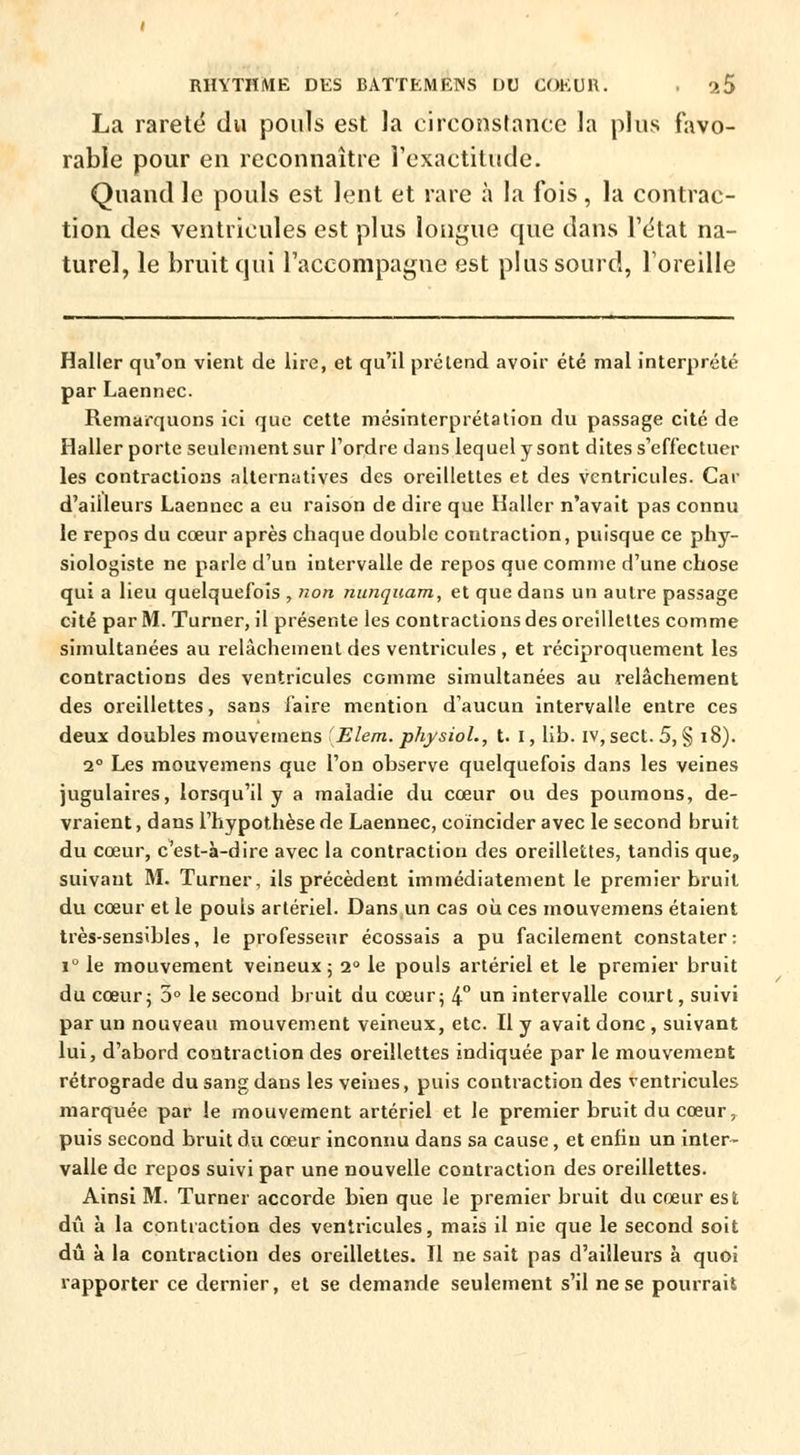 La rareté du pouls est la circonstance la plus favo- rable pour en reconnaître l'exactitude. Quand le pouls est lent et rare à la fois , la contrac- tion des ventricules est plus longue que dans l'état na- turel, le bruit qui l'accompagne est plus sourd, l'oreille Haller qu'on vient de lire, et qu'il prétend avoir été mal interprété par Laennec. Remarquons ici que cette mésinterprétation du passage cité de Haller porte seulement sur l'ordre dans lequel y sont dites s'effectuer les contractions alternatives des oreillettes et des ventricules. Car d'ailleurs Laennec a eu raison de dire que Haller n'avait pas connu le repos du cœur après chaque double contraction, puisque ce phy- siologiste ne parle d'un intervalle de repos que comme d'une chose qui a lieu quelquefois , non nunquam, et que dans un autre passage cité par M. Turner, il présente les contractions des oreillettes comme simultanées au relâchement des ventricules , et réciproquement les contractions des ventricules comme simultanées au relâchement des oreillettes, sans faire mention d'aucun intervalle entre ces deux doubles mouvemens ' Elem. physiol., t. I, lib. iv, sect. 5, § 18). 2° Les mouvemens que l'on observe quelquefois dans les veines jugulaires, lorsqu'il y a maladie du cœur ou des poumons, de- vraient, dans l'hypothèse de Laennec, coïncider avec le second bruit du cœur, c'est-à-dire avec la contraction des oreillettes, tandis que, suivant M. Turner, ils précèdent immédiatement le premier bruit du cœur et le pouls artériel. Dans un cas où ces mouvemens étaient très-sensibles, le professeur écossais a pu facilement constater: i° le mouvement veineux ; i° le pouls artériel et le premier bruit du cœur j 5° le second bruit du cœur; 4° un intervalle court, suivi par un nouveau mouvement veineux, etc. Il y avait donc , suivant lui, d'abord contraction des oreillettes indiquée par le mouvement rétrograde du sang dans les veines, puis contraction des ventricules marquée par le mouvement artériel et le premier bruit du cœur, puis second bruit du cœur inconnu dans sa cause, et enfin un inter- valle de repos suivi par une nouvelle contraction des oreillettes. Ainsi M. Turner accorde bien que le premier bruit du cœur est dû à la contraction des ventricules, mais il nie que le second soit dû à la contraction des oreillettes. Il ne sait pas d'ailleurs à quoi rapporter ce dernier, et se demande seulement s'il ne se pourrait