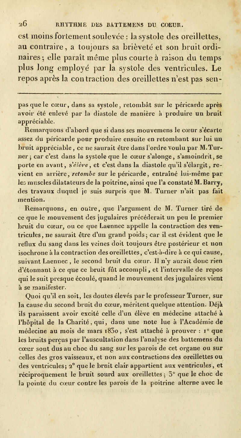 est moins fortement soulevée : la systole des oreillettes, au contraire, a toujours sa brièveté et son bruit ordi- naires-, elle paraît même plus courte à raison du temps plus long employé par la systole des ventricules. Le repos après la contraction des oreillettes n'est pas sen- pasquele cœur, dans sa systole, retombât sur le péricarde après avoir été enlevé par la diastole de manière à produire un bruit appréciable. Remarquons d'abord que si dans ses mouvemens le cœur s'écarte assez du péricarde pour produire ensuite en retombant sur lui un bruit appréciable , ce ne saurait être dans Tordre voulu par M. Tur- ner ; car c'est dans la systole que le cœur s'alonge, s'amoindrit, se porte en avant, s'élève, et c'est dans la diastole qu'il s'élargit, re- vient en arrière, retombe sur le péricarde, entraîné lui-même par les muscles dilatateurs de la poitrine, ainsi que l'a constaté M. Barry, des travaux duquel je suis surpris que M. Turner n'ait pas fait mention. Remarquons, en outre, que l'argument de M. Turner tiré de ce que le mouvement des jugulaires précéderait un peu le premier bruit du cœur, ou ce que Laennec appelle la contraction des ven- tricules, ne saurait être d'un grand poids ; car il est évident que le reflux du sang dans les veines doit toujours être postérieur et non isochrone à la contraction des oreillettes, c'est-à-dire à ce qui cause, suivant Laennec , le second bruit du cœur. Il n'y aurait donc rien d'étonnant à ce que ce bruit fût accompli, et l'intervalle de repos qui le suit presque écoulé, quand le mouvement des jugulaires vient à se manifester. Quoi qu'il en soit, les doutes élevés par le professeur Turner, sur la cause du second bruit du cœur, méritent quelque attention. Déjà ils paraissent avoir excité celle d'un élève en médecine attaché à l'hôpital de la Charité, qui, dans une note lue à l'Académie de médecine au mois de mars i83o, s'est attaché à prouver : i° que les bruits perçus par l'auscultation dans l'analyse des battemens du cœur sont dus au choc du sang sur les parois de cet organe ou sur celles des gros vaisseaux, et non aux contractions des oreillettes ou des ventricules; 2° que le bruit clair appartient aux ventricules, et réciproquement le bruit sourd aux oreillettes ; 3° que le choc de îa pointe du cœur contre les parois de la poitrine alterne avec le