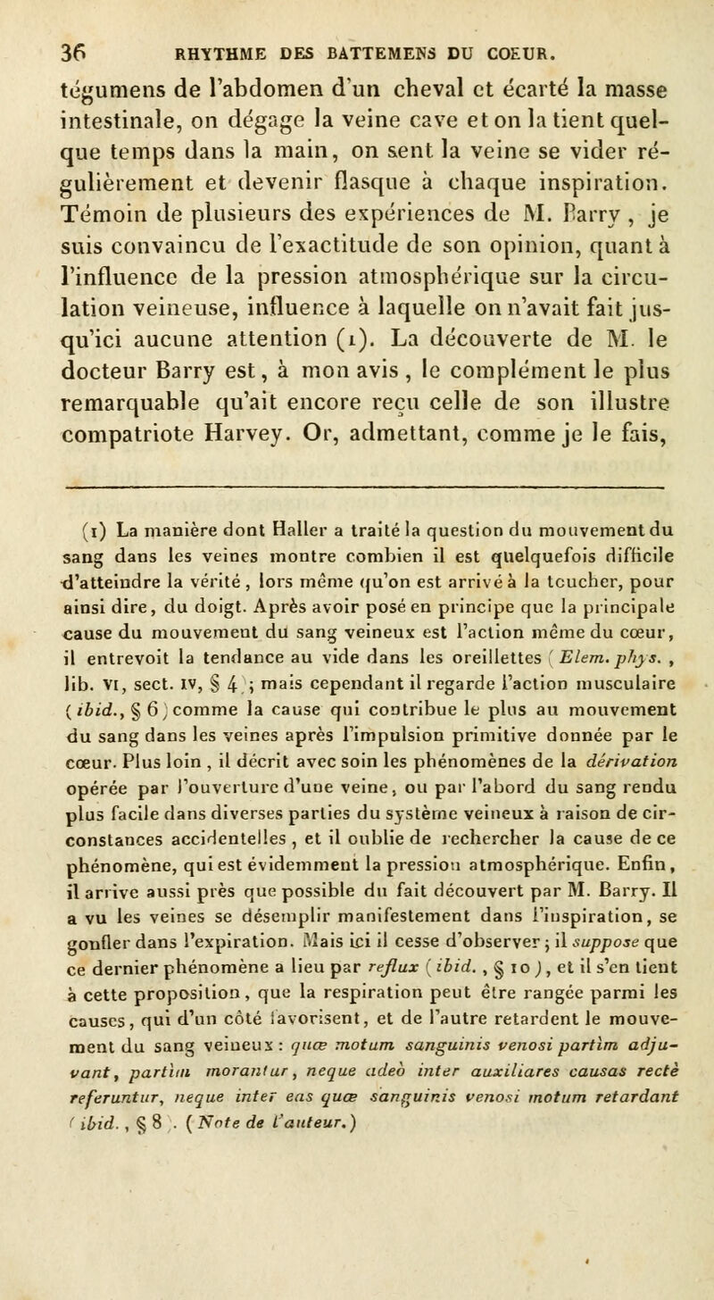 tégumens de l'abdomen d'un cheval et écarté la masse intestinale, on dégage la veine cave et on la tient quel- que temps dans la main, on sent, la veine se vider ré- gulièrement et devenir flasque à chaque inspiration. Témoin de plusieurs des expériences de M. Barry , je suis convaincu de l'exactitude de son opinion, quant à l'influence de la pression atmosphérique sur la circu- lation veineuse, influence à laquelle on n'avait fait jus- qu'ici aucune attention (i). La découverte de M. le docteur Barry est, à mon avis , le complément le plus remarquable qu'ait encore reçu celle de son illustre compatriote Harvey. Or, admettant, comme je le fais, (i) La manière dont Haller a traité la question du mouvement du sang dans les veines montre combien il est quelquefois difficile d'atteindre la vérité , lors même qu'on est arrivé à la toucher, pour ainsi dire, du doigt. Après avoir posé en principe que la principale cause du mouvemeut du sang veineux est l'action même du cœur, il entrevoit la tendance au vide dans les oreillettes ' Elem. phys. , lib. vi, sect. iv, § 4 ; mais cependant il regarde l'action musculaire ( ibid., § 6 ] comme la cause qui contribue le pins au mouvement du sang dans les veines après l'impulsion primitive donnée par le cœur. Plus loin , il décrit avec soin les phénomènes de la dérivation opérée par l'ouverture d'une veine, ou par l'abord du sang rendu plus facile dans diverses parties du système veineux à raison de cir- constances accidentelles , et il oublie de rechercher la cause de ce phénomène, qui est évidemment la pression atmosphérique. Enfin, il arrive aussi près que possible du fait découvert par M. Barry. Il a vu les veines se désemplir manifestement dans l'inspiration, se gonfler dans l'expiration. Mais ici il cesse d'observer ; il suppose que ce dernier phénomène a lieu par reflux ( ibid. , § io ), et il s'en tient à cette proposition, que la respiration peut être rangée parmi les causes, qui d'un côté lavorisent, et de l'autre retardent le mouve- ment du sang veiueux: quœ motum sanguinis venosi partim adju- vant, partim morantur, neque adeb inter auxiliares causas rectè referuntur, neque inter eas quœ sanguinis venosi motum retardant ( ibid., § 8 . ( Note de l'auteur. )