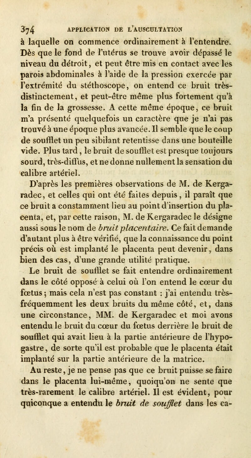 à laquelle on commence ordinairement à l'entendre. Dès que le fond de l'utérus se trouve avoir dépassé le niveau du détroit, et peut être mis en contact avec les parois abdominales à l'aide de la pression exercée par l'extrémité du stéthoscope, on entend ce bruit très- distinctement, et peut-être même plus fortement qu'à la fin de la grossesse. A cette même époque, ce bruit m'a présenté quelquefois un caractère que je n'ai pas trouvé à une époque plus avancée. Il semble que le coup de soufflet un peu sibilant retentisse dans une bouteille vide. Plus tard, le bruit de soufflet est presque toujours sourd, très-diffus, et ne donne nullement la sensation du calibre artériel. D'après les premières observations de M. de Kerga- radec, et celles qui ont été faites depuis, il paraît que ce bruit a constamment lieu au point d'insertion du pla- centa, et, par cette raison, M. de Kergaradec le désigne aussi sous le nom de bruit placentaire. Ce fait demande d'autant plus à être vérifié, que la connaissance du point précis où est implanté le placenta peut devenir, dans bien des cas, d'une grande utilité pratique. Le bruit de soufflet se fait entendre ordinairement dans le côté opposé à celui où l'on entend le cœur du fœtus ; mais cela n'est pas constant : j'ai entendu très- fréquemment les deux bruits du même côté, et, dans une circonstance, MM. de Kergaradec et moi avons entendu le bruit du cœur du fœtus derrière le bruit de soufflet qui avait lieu à la partie antérieure de l'hypo- gastre, de sorte qu'il est probable que le placenta était implanté sur la partie antérieure de la matrice. Au reste, je ne pense pas que ce bruit puisse se faire dans le placenta lui-même, quoiqu'on ne sente que très-rarement le calibre artériel. Il est évident, pour quiconque a entendu le bruit de soufflet dans les ca-