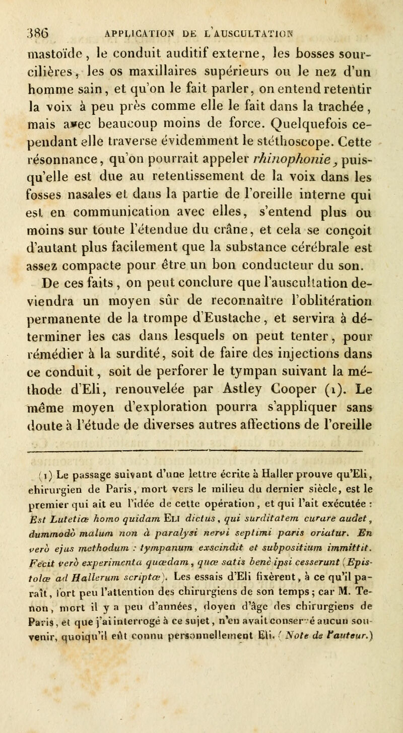 mastoïde , le conduit auditif externe, les bosses sour- cilières, les os maxillaires supérieurs ou le nez d'un homme sain, et qu'on le fait parler, on entend retentir la voix à peu près comme elle le fait dans la trachée, mais awec beaucoup moins de force. Quelquefois ce- pendant elle traverse évidemment le stéthoscope. Cette résonnance, qu'on pourrait appeler rhinophonie, puis- qu'elle est due au retentissement de la voix dans les fosses nasales et dans la partie de l'oreille interne qui est en communication avec elles, s'entend plus ou moins sur toute l'étendue du crâne, et cela se conçoit d'autant plus facilement que la substance cérébrale est assez compacte pour être un bon conducteur du son. De ces faits , on peut conclure que l'auscultation de- viendra un moyen sûr de reconnaître l'oblitération permanente de la trompe dEustache, et servira à dé- terminer les cas dans lesquels on peut tenter, pour remédier à la surdité, soit de faire des injections dans ce conduit, soit de perforer le tympan suivant la mé- thode d'Eli, renouvelée par Astley Cooper (1). Le même moyen d'exploration pourra s'appliquer sans doute à l'étude de diverses autres affections de l'oreille (1) Le passage suivant d'une lettre écrite à Haller prouve qu'Eli, chirurgien de Paris, mort vers le milieu du dernier siècle, est le premier qui ait eu Pidée de cette opération , et qui l'ait exécutée : Est Lutetiœ homo quidam Eli dictus, qui surditatem curare audet, dummodo malum non à paralysi nervi septimi paris oriatur* En vero ejus methodum : tympanum exscindit et subpositium immittit. Fëcit vero expérimenta quœdam, quœ satis benc ipsi cesserunt (Epis- tolœ ad Hallcrum scriptœ). Les essais d'Eli fixèrent -, à ce qu'il pa- raît, fort peu l'attention des chirurgiens de son temps 5 car M. Te- non, mort il y a peu d'années, doyen d'âge des chirurgiens de Paris, et que j'ai interrogé à ce sujet, n'en avait conser-é aucun sou venir, quoiqu'il eût connu personnellement EU. ( Note de fauteur.)