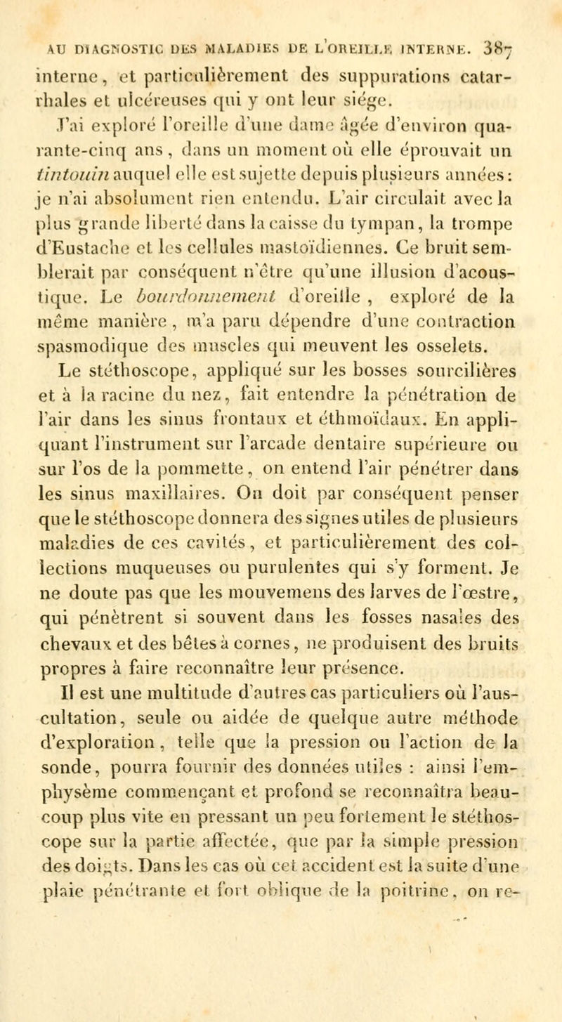interne, et particulièrement des suppurations catar- rhales et ulcéreuses qui y ont leur siège. J'ai exploré l'oreille dune dame âgée d'environ qua- rante-cinq ans , clans un moment où elle éprouvait un tintouin auquel elle est sujette depuis plusieurs années: je n'ai absolument rien entendu. L'air circulait avec la plus grande liberté dans la caisse du tympan, la trompe d'Eustaclie et les cellules mastoïdiennes. Ce bruit sem- blerait par conséquent n'être qu'une illusion d'acous- tique. Le bourdonnement d'oreille , exploré de la même manière , m'a paru dépendre d'une contraction spasmodique des muscles qui meuvent les osselets. Le stéthoscope, appliqué sur les bosses sourcilières et à la racine du nez, fait entendre la pénétration de l'air dans les sinus frontaux et éthmoïdaux. En appli- quant l'instrument sur l'arcade dentaire supérieure ou sur l'os de la pommette, on entend l'air pénétrer dans les sinus maxillaires. On doit par conséquent penser que le stéthoscope donnera des signes utiles de plusieurs maladies de ces cavités, et particulièrement des col- lections muqueuses ou purulentes qui s'y forment. Je ne doute pas que les mouvemens des larves de l'œstre, qui pénètrent si souvent dans les fosses nasales des chevaux et des bêles à cornes, ne produisent des bruits propres à faire reconnaître leur présence. Il est une multitude d'autres cas particuliers où l'aus- cultation, seule ou aidée de quelque autre méthode d'exploration, telle que la pression ou l'action de la sonde, pourra fournir des données utiles : ainsi l'em- physème commençant et profond se reconnaîtra beau- coup plus vite en pressant un peu fortement le stéthos- cope sur la partie affectée, que par îa simple pression des doigts, Dans les cas où cet accident est la suite dune plaie pénétrante et fort oblique de la poitrine, on rc-