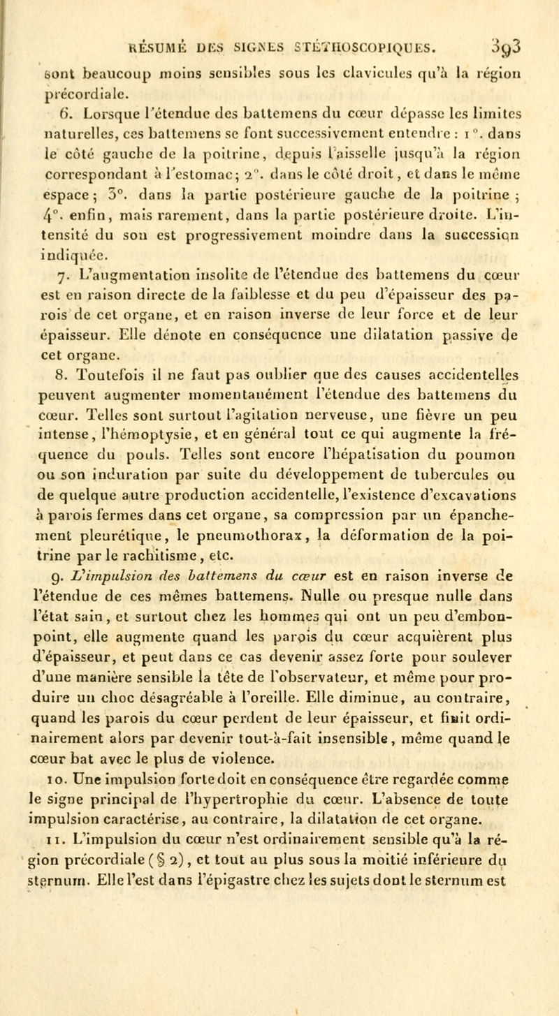 bont beaucoup moins sensibles sous les clavicules qu'a la région précordialc. 6. Lorsque l'étendue des battemens du cœur dépasse les limites naturelles, ces battemens se font successivement entendre : i °. dans le côté gauche de la poitrine, depuis l'aisselle jusqu'à la région correspondant à l'estomac; 2. dans le côté droit, et dans le même espace; 3°. dans la partie postérieure gauche de la poitrine; 4°- enfin, mais rarement, dans la partie postérieure droite. L'in- tensité du son est progressivement moindre dans la successiqn indiquée. 7. L'augmentation insolite de l'étendue des battemens du cœur est en raison directe de la faiblesse et du peu d'épaisseur des pa- rois de cet organe, et en raison inverse de leur force et de leur épaisseur. Elle dénote en conséquence une dilatation passive de cet organe. 8. Toutefois il ne faut pas oublier que des causes accidentelles peuvent augmenter momentanément l'étendue des battemens du cœur. Telles sont surtout l'agitation nerveuse, une fièvre un peu intense, l'hémoptysie, et en général tout ce qui augmente la fré- quence du pouls. Telles sont encore l'hépatisation du poumon ou son induration par suite du développement de tubercules ou de quelque autre production accidentelle, l'existence d'excavations à parois fermes dans cet organe, sa compression par un épanche- ment pleurélique, le pneumothorax, la déformation de la poi- trine par le rachitisme , etc. g. L'impulsion des battemens du cœur est en raison inverse de l'étendue de ces mêmes battemens. Nulle ou presque nulle dans l'état sain, et surtout chez les hommes qui ont un peu d'embon- point, elle augmente quand les parois du cœur acquièrent plus d'épaisseur, et peut dans ce cas devenir assez forte pour soulever d'uue manière sensible la tête de l'observateur, et même pour pro- duire un choc désagréable à l'oreille. Elle diminue, au contraire, quand les parois du cœur perdent de leur épaisseur, et fiait ordi- nairement alors par devenir tout-à-fait insensible, même quand Je cœur bat avec le plus de violence. 1 o. Une impulsion forte doit en conséquence être regardée comme le signe principal de l'hypertrophie du cœur. L'absence de toute impulsion caractérise, au contraire, la dilatation de cet organe. 11. L'impulsion du cœur n'est ordinairement sensible qu'à la ré- gion précordiale (§ 2), et tout au plus sous la moitié inférieure du sternum. Elle l'est dans l'épigastre chez les sujets dont le sternum est