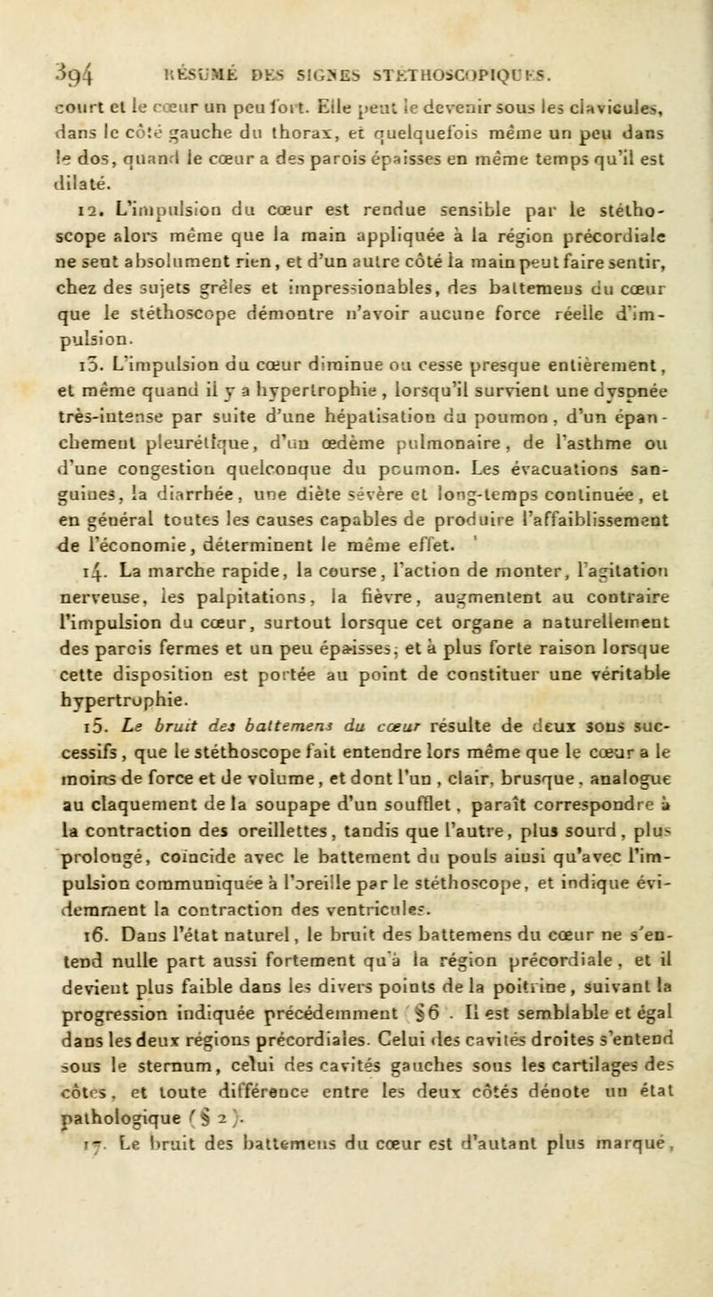 3g4 KÉSliMÉ DES S1G>£:> STKTHOiCOPIQ! court el le cœur un peu loi t. Eile peut ie devenir sous les clavicules, dans le côté gauche du thorax, et quelquefois même un peu dans le dos, quanti ie cœur a des parois épaisses en même temps qu'il est dilaté. 12. L'impulsion du cœur est rendue sensible par le stétho- scope alors même que la main appliquée à la région précordiale ne sent absolument rien, et d'un autre côté la main peut faire sentir, chez des sujets grêles et impresnonables, des baltemeus du cœur que le stéthoscope démontre n'avoir aucune force réelle d'im- pulsion. i5. L'impulsion du cœur diminue ou cesse presque entièrement, et même quand ii y a hypertrophie , lorsqu'il survient une dvspnée très-intense par suite d'une hépatisation du poumon, d'un épan- chemeul pleuréllque, d'un œdème pulmonaire, de l'asthme ou d'une congestion quelconque du poumon. Les évacuations san- guines, la diarrhée, une diète sévère et long-temps continuée, el en géuéral toutes les causes capables de produire l'affaiblissement de l'économie, déterminent le même effet. 14- La marche rapide, la course, l'action de monter, l'agitation nerveuse, les palpitations, la fièvre, augmentent au contraire l'impulsion du cœur, surtout lorsque cet organe a naturellement des parcis fermes et un peu épa-isses, et à plus forte raison lorsque cette disposition est portée au point de constituer une véritable hypertrophie. i5. Le bruit des baltemens du cœur résulte de deux sous suc- cessifs , que le stéthoscope fait entendre lors même que le cœur a le moins de force et de volume , et dont l'un , clair, brusque . analogue au claquement de la soupape d'un soufflet, paraît correspondre à la contraction des oreillettes, tandis que l'autre, plus sourd, plus prolongé, coïncide avec le battement du pouls aiusi qu'avec l'im- pulsion communiquée à l'oreille par le stéthoscope, et indique évi- demment la contraction des ventricules. 16. Daus l'état naturel, le bruit des battemens du cœur ne s'en- tend nulle part aussi fortement qu'à la région précordiale, et il devient plus faible dans les divers points de la poitrine, suivant la progression indiquée précédemment §6 . Il est semblable et égal dans les deux régions précordiaies. Celui des cavités droites s'entend sous le sternum, celui des cavités gauches sous les cartilages des côtes, et toute différeuce entre les deux côtés dénote un état pathologique - Le lirait des battemens du cœur est d'autant plus marqué.