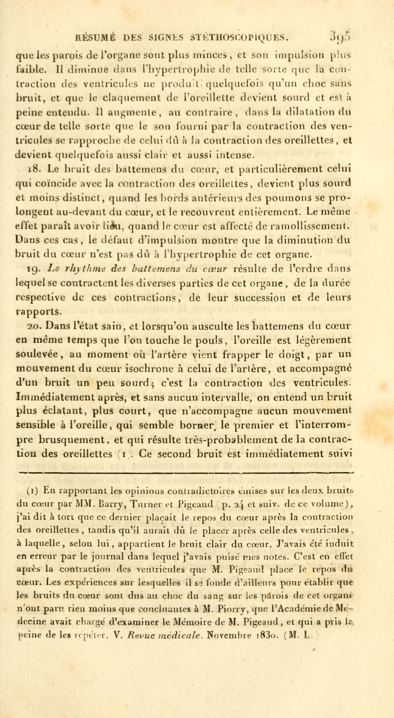 queles parois de l'organe sont plus minces, et son impulsion plus faible. Il diminue dans l'hypertrophie de telle sorte que la con- traction des ventricules ne produit! quelquefois qu'un choc sans bruit, et que le claquement de l'oreillette devient sourd et esta peine cutendu. 11 augmente, au contraire, dans la dilatation du cœur de telle sorte que le son fourni par la contraction des ven- tricules se rapproche de celui dû à la contraction des oreillettes, et devient quelquefois aussi clair et aussi intense. 18. Le bruit des battemens du cœur, et particulièrement celui qui coïncide avec la contraction des oreillettes, devient plus sourd et moins distinct, quand les hords antérieurs des poumons se pro- longent au-devant du cœur, et le recouvrent entièrement. Le même effet paraît avoir lièa, quand le cœur est affecté de ramollissement. Dans ces cas, le défaut d'impulsion montre que la diminution du bruit du cœur n'est pas dû à l'hypertrophie de cet organe. 19. Le r/ijt/ime dus baltL-mens du cœur résulte de l'ordre dans lequel se contractent les diverses parties de cet organe , de la durée respective de ces contractions, de leur succession et de leurs rapports. 2.0. Dans l'état sain, et lorsqu'on ausculte les battemens du cœur en même temps que l'on touche le pouls, l'oreille est légèrement soulevée, au moment où l'artère vient frapper le doigt, par un mouvement du cœur isochrone à celui de l'artère, et accompagné d'un bruit un peu sourd; c'est la contraction des ventricules. Immédiatement après, et sans aucun intervalle, on entend un bruit plus éclatant, plus court, que n'accompagne aucun mouvement sensible à l'oreille, qui semble borner le premier et l'interrom- pre brusquement, et qui résulte très-probablement de la contrac- tion des oreillettes 1 . Ce second bruit est immédiatement suivi (1) En rapportant les opinions contradictoires émises sur les deux bruits du cœur par MM. Barry, Turner et Pigeaud p. 24 et suiv. de ce volume), j'ai dit h ton que ce dernier plaçait le repos du cœur après la contraction des oreillettes, tandis qu'il aurait dû le placer après celle des ventricules, à laquelle, selon lui, appartient le bruit clair du cœur. J'avais été induit en erreur par le journal dans lequel j'avais puisé nies notes. C'est en effet après la contraction des ventricules que M. Pigeaud place le repos du cœur. Les expériences sur lesquelles il se fonde d'ailleurs pour établir que les bruits du cœur sont dus au choc du sang sur les par oit de cet organt n'ont paru rien moins que concluantes à M. Piorrv, que l'Académie de Mé- decine avait chargé d'examiner le Mémoire de M. Pigeaud , et qui a pris le peine de le* répéter, V. Rwue médicale. Novembre i83o. (M. L.