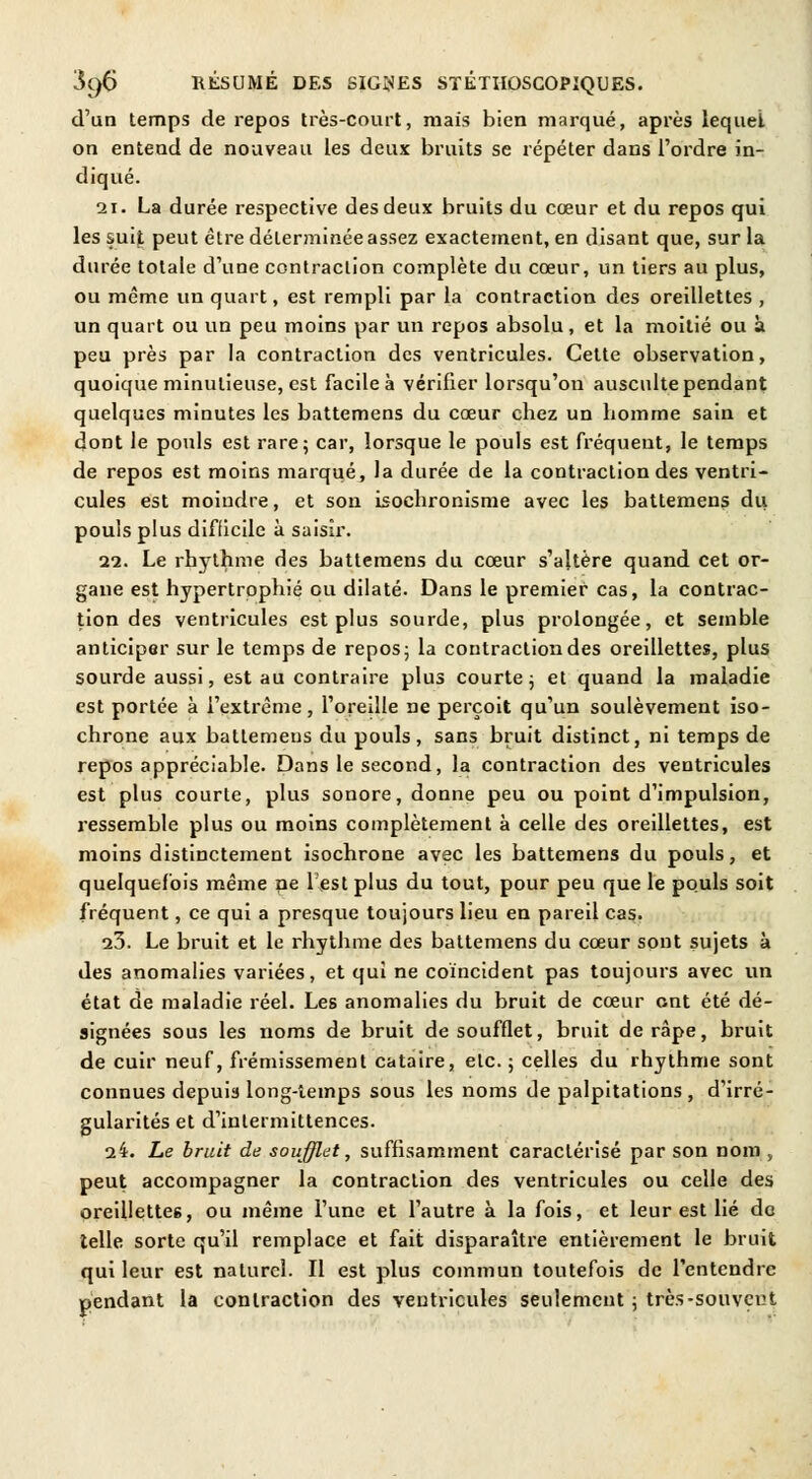 d'un temps de repos très-court, mais bien marqué, après lequel on entend de nouveau les deux bruits se répéter dans l'ordre in- diqué. 21. La durée respective des deux bruits du cœur et du repos qui les suit peut être déterminée assez exactement, en disant que, sur la durée totale d'une contraction complète du cœur, un tiers au plus, ou même un quart, est rempli par la contraction des oreillettes , un quart ou un peu moins par un repos absolu, et la moitié ou à peu près par la contraction des ventricules. Cette observation, quoique minutieuse, est facile à vérifier lorsqu'ou ausculte pendant quelques minutes les battemens du cœur cbez un homme sain et dont le pouls est rare; car, lorsque le pouls est fréquent, le temps de repos est moins marqué, la durée de la contraction des ventri- cules est moindre, et son isocbronisme avec les battemens du pouls plus difficile à saisir. 22. Le rhythme des battemens du cœur s'altère quand cet or- gane est hypertrophié ou dilaté. Dans le premier cas, la contrac- tion des ventricules est plus sourde, plus prolongée, et semble anticiper sur le temps de repos- la contraction des oreillettes, plus sourde aussi, est au contraire plus courte 3 et quand la maladie est portée à l'extrême, l'oreille ne perçoit qu'un soulèvement iso- chrone aux battemens du pouls, sans bruit distinct, ni temps de repos appréciable. Dans le second, la contraction des ventricules est plus courte, plus sonore, donne peu ou point d'impulsion, ressemble plus ou moins complètement à celle des oreillettes, est moins distinctement isochrone avec les battemens du pouls, et quelquefois même ne lest plus du tout, pour peu que le pouls soit fréquent, ce qui a presque toujours lieu en pareil cas. 23. Le bruit et le rhythme des battemens du cœur sont sujets à des anomalies variées, et qui ne coïncident pas toujours avec un état de maladie réel. Les anomalies du bruit de cœur ont été dé- signées sous les noms de bruit de soufflet, bruit de râpe, bruit de cuir neuf, frémissement cataire, etc. ; celles du rhythme sont connues depuis long-temps sous les noms de palpitations , d'irré- gularités et d'intermittences. 24. Le bruit de soufflât, suffisamment caractérisé par son nom , peut accompagner la contraction des ventricules ou celle des oreillettes, ou même l'une et l'autre à la fois, et leur est lié do telle sorte qu'il remplace et fait disparaître entièrement le bruit qui leur est naturel. Il est plus commun toutefois de l'entendre pendant la contraction des ventricules seulement ; très-souvent