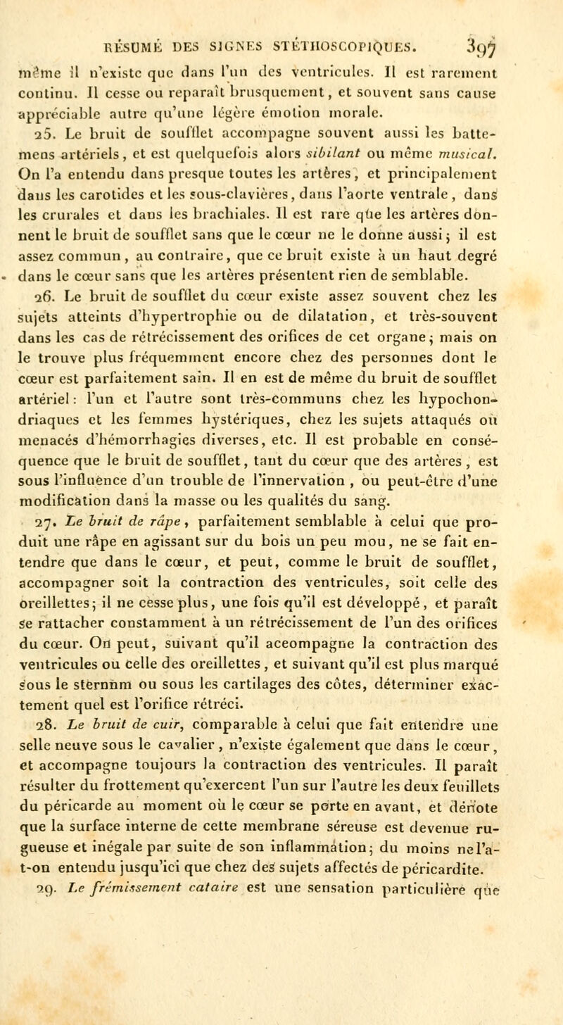 tnSme il n'existe que dans l'un des ventricules. Il est rarement continu. Il cesse ou reparaît brusquement, et souvent sans cause appréciable autre qu'une légère émotion morale. 25. Le bruit de soufflet accompagne souvent aussi les batte- mens artériels, et est quelquefois alors sibilant ou même musical. On l'a entendu dans presque toutes les artères, et principalement dans les carotides et les sous-clavières, dans l'aorte ventrale , dans les crurales et dans les brachiales. 11 est rare que les artères don- nent le bruit de soufflet sans que le cœur ne le donne aussi j il est assez commun, au contraire, que ce bruit existe à un haut degré dans le cœur sans que les artères présentent rien de semblable. 26. Le bruit de soufllet du cœur existe assez souvent chez les sujets atteints d'hypertrophie ou de dilatation, et très-souvent dans les cas de rétrécissement des orifices de cet organe ; mais on le trouve plus fréquemment encore chez des personnes dont le cœur est parfaitement sain. Il en est de même du bruit de soufflet artériel : l'un et l'autre sont très-communs chez les hypochon- driaques et les femmes hystériques, chez les sujets attaqués ou menacés d'hémorrhagies diverses, etc. Il est probable en consé- quence que le bruit de soufflet, tant du cœur que des artères , est sous l'influence d'un trouble de l'innervation, ou peut-être d'une modification dans la masse ou les qualités du sang. 27. Le bruit de râpe, parfaitement semblable à celui que pro- duit une râpe en agissant sur du bois un peu mou, ne se fait en- tendre que dans le cœur, et peut, comme le bruit de soufflet, accompagner soit la contraction des ventricules, soit celle des oreillettes5 il ne cesse plus, une fois qu'il est développé, et paraît Se rattacher constamment à un rétrécissement de l'un des orifices du cœur. On peut, suivant qu'il aceompagne la contraction des ventricules ou celle des oreillettes, et suivant qu'il est plus marqué sous le sternnm ou sous les cartilages des côtes, déterminer exac- tement quel est l'orifice rétréci. 28. Le bruit de cuir, comparable à celui que fait entendre une selle neuve sous le cavalier , n'existe également que dans le cœur, et accompagne toujours la contraction des ventricules. Il paraît résulter du frottement qu'exercent l'un sur l'autre les deux feuillets du péricarde au moment où le cœur se porte en avant, et dërï'ote que la surface interne de cette membrane séreuse est devenue ru- gueuse et inégale par suite de son inflammation; du moins nel'a- t-on entendu jusqu'ici que chez des sujets affectés de péricardite. 29. Le frémissement cataire est une sensation particulière que