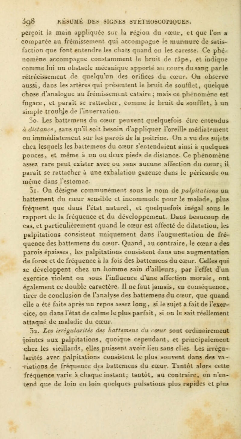 perçoit ia main appliquée sur la région du cœur, et que l'on a comparée au frémissement qui accompagne le murmure de satis- faction que font entendre les chats quand on les caresse. Ce phé- nomène accompagne constamment le bruit de râpe, et indique comme lui un obstacle mécanique apporté au cours du sang parle rétrécissement de quelqu'un des orifices du cœur. On observe aussi, daos les artères qui présentent le bruit de soufflet, quelque chose d'analogue au frémissement cataire ; mais ce phénomène est fugace, et parait se rattacher, comme le bruit de souftlet, à un simple troub]e de l'innervation. 3o. Les battemens du cœur peuvent quelquefois être entendus à distance, sans qu'il soit besoin d'appliquer l'oreille média tement ou immédiatement sur les parois de la poitrine. On a vu des sujets chez lesquels les battemens du cœur s'entendaient ainsi à quelques pouces, et même à un ou deux pieds de dislance. Ce phénomène assez rare peut exister avec ou sans aucune affection du cœur; il paraît se rattacher à une exhalation gazeuse dans le péricarde ou même dans l'estomac. 5i. On désigne communément sous le nom de palpitations un battement du cœur sensible et incommode pour le malade, plus fréquent que dans l'état naturel, et quelquefois inégal sous le rapport de la fréquence et du développement. Dans beaucoup de cas, et particulièrement quand le cœur est affecté de dilatation, les palpitations consistent uniquement dans i augmentation de fré- quence des battemens du cœur. Quand, au contraire, le cœur a des parois épaisses, les palpitations consistent dans une augmentation de foroe et de fréquence à la fois des battemens du cœur. Celles qui se développent chez un homme sain d'ailleurs, par l'effet d'un exercice violent ou sous l'influence d'une affection moraie, ont également ce double caractère. Il ne faut jamais, en conséquence, tirer de conclusion de l'analyse des battemens du cœur, que quand elle a été faite après un repos assez long, si le sujet a fait de l'exer- cice, ou dans létat de calme Je plus parfait, si on le sait réellement attaqué de maladie du cœur. 52. Les irrégularités des battement du < œur sont ordinairement jointes aux palpitations, quoique cependant, et principalement chez les vieillards, elles puissent avoir lieu sans eLes. Les irrégu- larités avec palpitations consistent le plus souvent dans des va- riations de fréquence dos battemens du cœur. Tantôt alors cette fréquence varie à chaque instant; tantôt, au contraire, on n'en- tend qr.p de loin en loin quelques pulsations plus rapides et plus