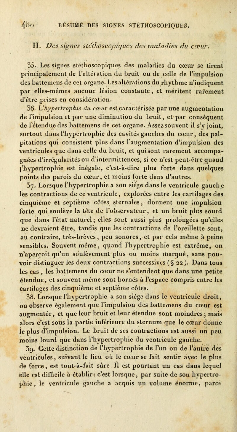 II. Des signes stéthoscopiques des maladies du cœur. 35. Les signes stéthoscopiques des maladies du cœur se tirent principalement de l'altération du bruit ou de celle de l'impulsion des battemcns de cet organe. Les altérations du rhythme n'indiquent par elles-mêmes aucune lésion constante, et méritent rarement d'être prises en considération. 36- L'hypertrophie du cœur est caractérisée par une augmentation de l'impulsion et par une diminution du bruit, et par conséquent de l'étendue des battemens de cet organe. Assez souvent il s'y joint, surtout dans l'hypertrophie des cavités gauches du cœur, des pal- pitations qui consistent plus dans l'augmentation d'impulsion des ventricules que dans celle du bruit, et qui sont rarement accompa- gnées d'irrégularités ou d'intermittences, si ce n'est peut-être quand l'hypertrophie est inégale, c'est-à-dire plus forte dans quelques points des parois du cœur, et moins forte dans d'autres. 37. Lorsque l'hypertrophie a son siège dans le ventricule gauch e les contractions de ce ventricule, explorées entre les cartilages des cinquième et septième côtes sternales, donnent une impulsion forte qui soulève la tête de l'observateur, et un bruit plus sourd que dans l'état naturel; elles sont aussi plus prolongées qu'elles ne devraient être, tandis que les contractions de l'oreillette sont, au contraire, très-brèves, peu sonores, et par cela même à peine sensibles. Souvent même, quand l'hypertrophie est extrême, on n'aperçoit qu'un soulèvement plus ou moins marqué, sans pou- voir distinguer les deux contractions successives (§ 22). Dans tous les cas , les battemens du cœur ne s'entendent que dans une petite étendue, et souvent même sont bornés à l'espace compris entre les cartilages des cinquième et septième côtes. 38. Lorsque l'hypertrophie a son siège dans le ventricule droit, on observe également que l'impulsion des battemens du cœur est augmentée, et que leur bruit et leur étendue sont moindres; mais alors c'est sous la partie inférieure du sternum que le cœur donne le plus d'impulsion. Le bruit de ses contractions est aussi un peu moins lourd que dans l'hypertrophie du ventricule gauche. 3g. Cette distinction de l'hypertrophie de l'un ou de l'autre des ventricules, suivant le lieu où le cœur se fait sentir avec le plus de force, est tout-à-fait sûre. Il est pourtant un cas dans lequel elle est difficile à établir: c'est lorsque, par suite de son hypertro- phie, le ventricule gauche a acquis un volume énorme, parce