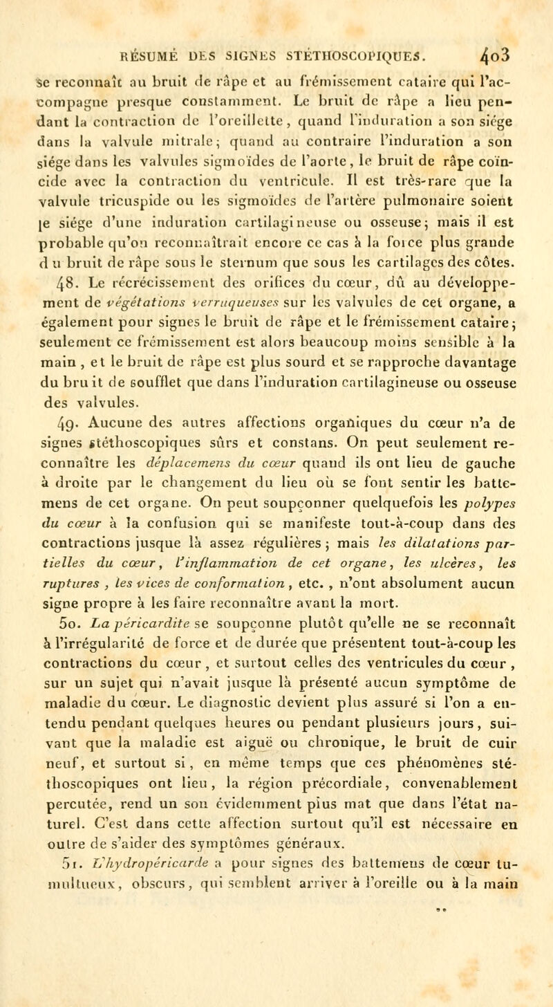se reconnaît au bruit de râpe et au frémissement cataire qui l'ac- compagne presque constamment. Le bruit de râpe a lieu pen- dant la contraction de l'oreillette, quand l'induration a son siège dans la valvule mi traie; quand au contraire l'induration a son siège dans les valvules sigmoïdes de l'aorte, le bruit de râpe coïn- cide avec la contraction du ventricule. Il est très-rare que la valvule tricuspide ou les sigmoïdes de l'artère pulmonaire soient je siège d'une induration cartilagineuse ou osseuse; mais il est probable qu'on reconnaîtrait encore ce cas à la foice plus graude d u bruit de râpe sous le sternum que sous les cartilages des côtes. 48. Le récrécissement des orifices du cœur, dû au développe- ment de végétations verrUquêuses sur les valvules de cet organe, a également pour signes le bruit de râpe et le frémissement cataire 5 seulement ce frémissement est alors beaucoup moins sensible à la main , et le bruit de râpe est plus sourd et se rapproche davantage du bruit de soufflet que dans l'induration cartilagineuse ou osseuse des valvules. 4g. Aucune des autres affections organiques du cœur n'a de signes stéthoscopiques sûrs et constans. On peut seulement re- connaître les déplacemens du cœur quand ils ont lieu de gauche à droite par le changement du lieu où se font sentir les batle- mens de cet organe. On peut soupçonner quelquefois les polypes du cœur à îa confusion qui se manifeste tout-à-coup dans des contractions jusque là assez régulières ; mais les dilatations par- tielles du cœur, finflammation de cet organe, les ulcères, les ruptures , les vices de conformation , etc. , n'ont absolument aucun signe propre à les faire reconnaître avant la mort. 5o. Lapéricardite se soupçonne plutôt qu'elle ne se reconnaît à l'irrégularité de force et de durée que présentent tout-à-coup les contractions du cœur, et surtout celles des ventricules du cœur , sur un sujet qui n'avait jusque là présenté aucun symptôme de maladie du cœur. Le diagnostic devient plus assuré si l'on a en- tendu pendant quelques heures ou pendant plusieurs jours, sui- vant que la maladie est aiguë ou chronique, le bruit de cuir neuf, et surtout si, en même temps que ces phénomènes sté- thoscopiques ont lieu, la région précordiale, convenablement percutée, rend un son évidemment pius mat que dans l'état na- turel. C'est dans cette affection surtout qu'il est nécessaire en outre de s'aider des symptômes généraux. 5i. Vhydropéricarde a pour signes des battemeus de cœur tu- multueux, obscurs, qui semblent arriver à l'oreille ou à la main