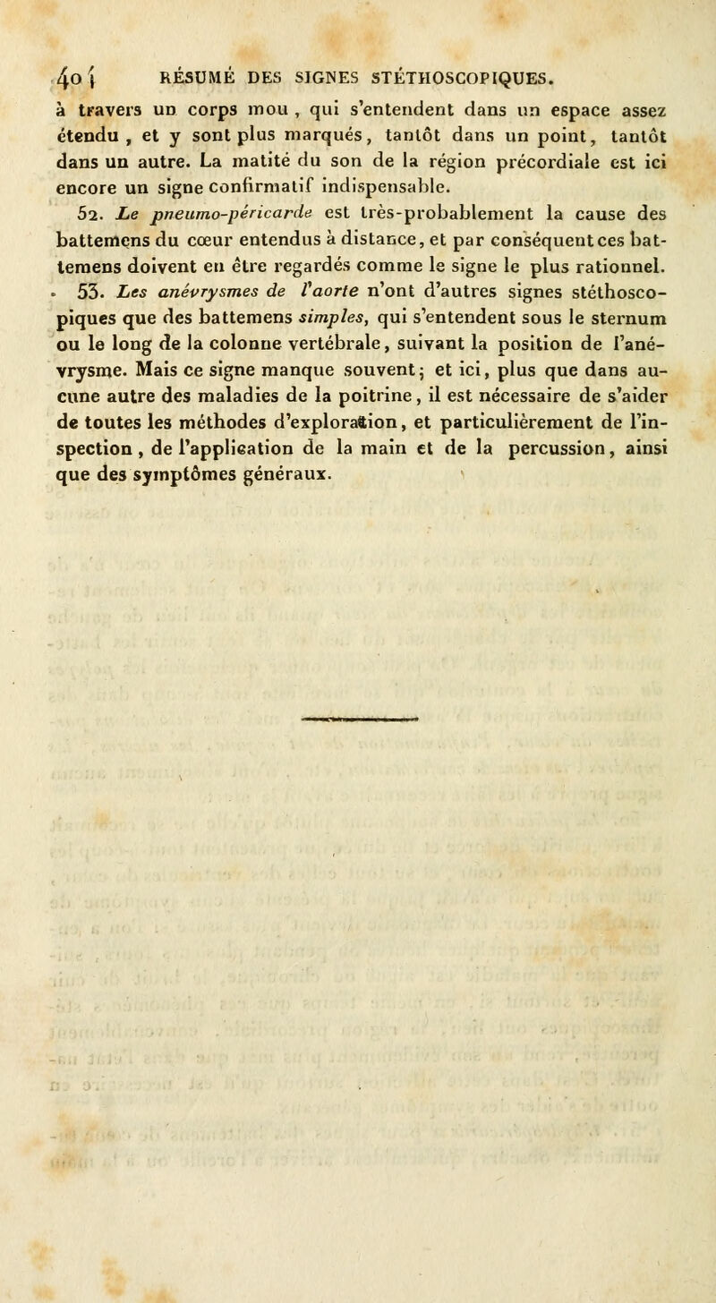 à travers un corps mou , qui s'entendent dans un espace assez étendu, et y sont plus marqués, tantôt dans un point, tantôt dans un autre. La matité du son de la région précordiale est ici encore un signe confirmatif indispensable. 52. Le pneumo-péricarde est très-probablement la cause des battemçns du cœur entendus à distance, et par conséquent ces bat- temens doivent en être regardés comme le signe le plus rationnel. - 53. Les anévrysmes de Vaorte n'ont d'autres signes stéthosco- piques que des battemens simples, qui s'entendent sous le sternum ou le long de la colonne vertébrale, suivant la position de l'ané- vrysme. Mais ce signe manque souvent; et ici, plus que dans au- cune autre des maladies de la poitrine, il est nécessaire de s'aider de toutes les méthodes d'exploration, et particulièrement de l'in- spection , de l'application de la main et de la percussion, ainsi que des symptômes généraux.