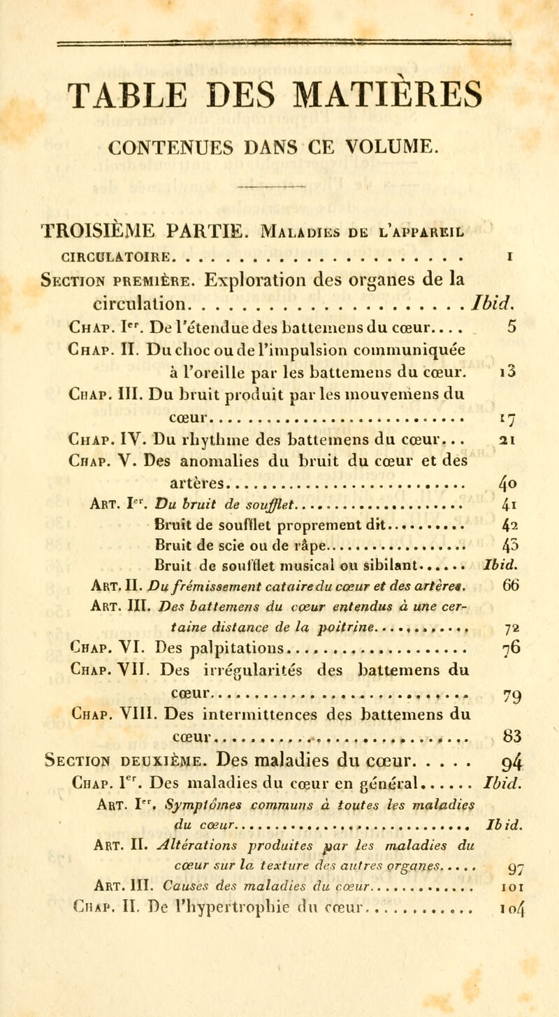 TABLE DES MATIERES CONTENUES DANS CE VOLUME. TROISIÈME PARTIE. Maladies de l'appareil CIRCULATOIRE I Section première. Exploration des organes de la circulation Ibid. Chap. Ier. De l'étendue des battemens du cœur.... 5 ChAp. IL Du choc ou de l'impulsion communiquée à l'oreille par les battemens du cœur. i3 Chap. III. Du bruit produit parles mouveniens du cœur 17 Chap. IV. Du rhythme des battemens du cœur... 21 Chap. V. Des anomalies du bruit du cœur et des artères 4° Art. Lr. Du bruit de soufflet 4i Bruit de soufflet proprement dit 42 Bruit de scie ou de râpe 4° Bruit de soufflet musical ou sibilant Ibid. Art. II. Du frémissement cataire du cœur et des artères, 66 Art. III. Des battemens du cœur entendus à une cer- taine distance de la poitrine , 72 Chap. VI. Des palpitations 76 Chap. VIL Des irrégularités des battemens du cœur ,.. - 79 Chap. VIII. Des intermittences des battemens du cœur 83 Section deuxième. Des maladies du cœur 94 Chap. Tr. Des maladies du cœur en général Ibid. Art. Pr. Symptômes communs à toutes les maladies du cœur Ibid. ART. II. altérations produites par les maladies du cœur sur la texture des autres organes g^ Art. III. Causes des maladies du cœur 101 Chap. IL De l'hypertrophie du cœur 104