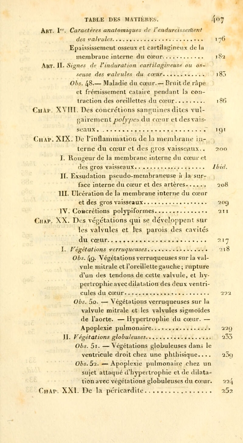 TABLE DES MATIKlUvS. 4°; Art. lrI- Caractères analomiques de l'endurcisseiflent des valvules 176 Epaississemeut osseux et cartilagineux de la membrane interne du cœur 182 Art. IL Signes de l'induration cartilagiyieuse. ou os- seuse des valvules du cœur i87» Obs. 48— Maladie du cœur.— Bruit de râpe et frémissement cataire pendant la con- traction des oreillettes du cœur 186 ChAi». XYÏÏI. Des concrétions sanguines dites vul- gairement polypet du cœur et des vais- seaux 191 (lu Ar. XIX. De l'inflammation de la membrane in- terne du cœur et des gros vaisseaux.. 200 I. Rougeur de la membrane interne du cœur et des gros vaisseaux lbid. II. Exsudation pseudo-membraneuse à la sur- face interne du cœur et des artères 208 III. Ulcération de la membrane interne du cœur et des gros vaisseaux 209 IV. Coacrétions polypiformes 211 Chap. XX. Des végétations qui se développent sur les valvules et l'es parois des cavités du cœur. 2 17 I. Végétations verruqueuses 218 Obs. 49. Végétations verruqueuses sur la val- vule mitrale et l'oreillette gauche; rupture d'un des tendons de cette valvule, et hy- pertrophie avec dilatation des deux ventri- cules du cœur 111 Obs. 5o. — Végétations verruqueuses sur la valvule mitrale et les valvules sigmoïdes de l'aorte. — Hypertrophie du cœur. — Apoplexie pulmonaire 229 II. Végétations globuleuses 235 Obs. 5i. —Végétations globuleuses dans le ventricule droit chez une phthisique.... 25<i Obs. 5^. — Apoplexie pulmonaire chez un sujet attaqué d'hypertrophie et de dilata- tion avec végétations globuleuses du cœur. ni\ Chaiv XXI. De la péricardite 262