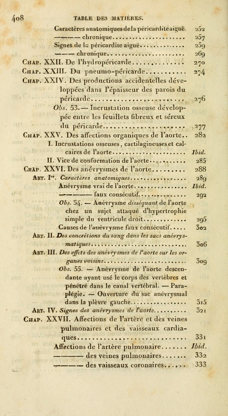 Caractères analomiquesdela péricarditeaiguë. 25a chronique 257 Signes de la péricardite aiguë 25g chronique 269 ChAp. XXII. De l'hydropéricarde 270 Chap. XXIII. Du pneumo-péricarde 274 Chap. XXIV. Des productions accidentelles déve- loppées dans l'épaisseur des parois du péricarde ,..»... 276 Obs. 53.— Incrustation osseuse dévelop- pée entre les feuillets fibreux et séreux du péricarde 277 Chap. XXV. Des affections organiques de l'aorte.. 282 I. Incrustations osseuses, cartilagineuses et. cal- caires de l'aorte Ibid. II. Vice de conformation de l'aorte 285 ChAp. XXVI. Des anévrysmes de l'aorte 288 Art. Ier. Caractères anatomiques 289 Anévrysme vrai de l'aorte Ibid. —— faux consécutif. 292 Obs. 5/|. — Anévrysme disséquant de l'aorte chez un sujet attaqué d'hypertrophie simple du ventricule droit 2g5 Causes de l'ancvrysme faux consécutif 3o2 Art- II. Des concrétions du sang dans les sacs anévrys- matiques 3o6 ART. III. Des effets des anévrysmes de l'aorte sur les or- ganes voisins 3o9 Obs. 55. — Anévrysme de l'aorte descen- dante ayant usé le corps des vertèbres et pénétré dans le canal vertébral. — Para- plégie. — Ouverture du sac anévrysmal dans la plèvre gauche 3i5 Art. IV. Signes des anévrysmes de Taorte. 321 Chap. XXVII. Affections de l'artère et des veines pulmonaires et des vaisseaux cardia- ques 331 Affections de l'artère pulmonaire Ibid. des veines pulmonaires 332 - — des vaisseaux coronaires 333