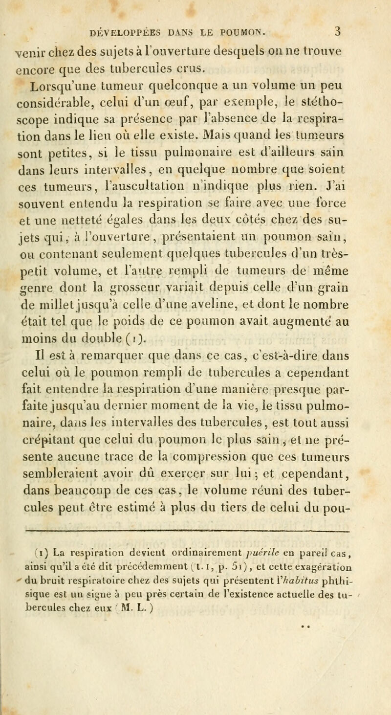 venir chez des sujets à l'ouverture desquels ou ne trouve encore que des tubercules crus. Lorsqu'une tumeur quelconque a un volume un peu considérable, celui d'un œuf, par exemple, le stétho- scope indique sa présence par l'absence de la respira- tion dans le lieu où elle existe. Mais quand les tumeurs sont petites, si le tissu pulmonaire est d'ailleurs sain dans leurs intervalles, en quelque nombre que soient ces tumeurs, l'auscultation n'indique plus rien. J'ai souvent entendu la respiration se faire avec une force et une netteté égales dans les deux côtés chez des su- jets qui, à l'ouverture, présentaient un poumon sain, ou contenant seulement quelques tubercules d'un très- petit volume, et l'autre rempli de tumeurs de même genre dont la grosseur variait depuis celle d'un grain de millet jusqu'à celle d'une aveline, et dont le nombre était tel que le poids de ce poumon avait augmenté au moins du double (i). Il est à remarquer que dans ce cas, c'est-à-dire dans celui où le poumon rempli de tubercules a cependant fait entendre la respiration d'une manière presque par- faite jusqu'au dernier moment de la vie, le tissu pulmo- naire, daiis les intervalles des tubercules, est tout aussi crépitant que celui du poumon le plus sain, et ne pré- sente aucune trace de la compression que ces tumeurs sembleraient avoir dû exercer sur lui 5 et cependant, dans beaucoup de ces cas, le volume réuni des tuber- cules peut être estimé à plus du tiers de celui du pou- i) La respiration devient ordinairement ymeVi/e en pareil cas, ainsi qu'il a été dit précédemment !^ 1.1, p. 5i), et cette exagération ' du bruit respiratoire chez des sujets qui présentent Vhabitus phlhi- sique est un signe à peu près certain de rexistence actuelle des tu- bercules chez eux ' M. L. )