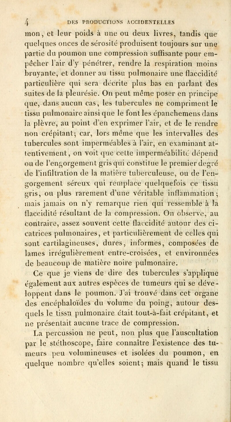 mon, et leur poids à une ou deux livres, tandis que quelques onces de sérosité produisent toujours sur une partie du poumon une compression suliisante pour em- pêcher l'air d'y pénétrer, rendre la respiration moins bruyante, et donner au tissu pulmonaire une flaccidité particulière qui sera décrite plus bas en parlant des suites de la pleurésie. On peut même poser en principe c[ue, clans aucun cas, les tubercules ne compriment le tissu pulmonaire ainsi que le font les épanchemensdans ia plèvre, au point d'en exprimer Tair, et de le rendre non crépitant5 car, lors même que les intervalles des tubercules sont imperméables à l'air, en examinant at- tentivement, on voit que cette imperméabilité dépend ou de l'engorgement gris qui constitue le premier degré de l'infdtration de la matière tuberculeuse, ou de l'en- gorgement séreux qui remplace quelquefois ce tissu gris, ou plus rarement d'une véritable inflammation; mais jamais on n'y remarque rien qui ressemble à la flaccidité résultant de la compression. Ou observe, au contraire, assez souvent cette flaccidité autour des ci- catrices pulmonaires, et particulièrement de celles qui sont cartilagineuses, dures, informes, composées de lames irrégulièrement entre-croisées, et environnées de beaucoup de matière noire pulmonaire. Ce que je viens de dire des tubercules s'applique également aux autres espèces de tumeurs qui se déve- loppent dans le poumon. J'ai trouvé dans cet organe des encéphaloïdes du volume du poing, autour des- quels le tissu pulmonaire était tout-à-fait crépitant, et ne présentait aucune trace de compression. La percussion ne peut, non plus cjue l'auscultation par le stéthoscope, faire connaître l'existence des tu- meurs peu volumineuses et isolées du poumon, en quelque nombre qu'elles soient j mais quand le tissu