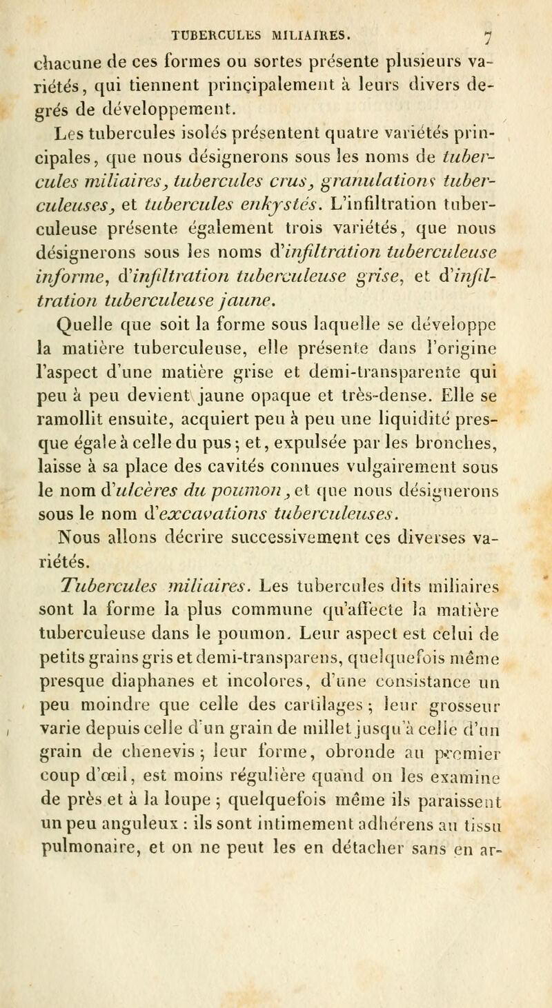 chacune de ces formes ou sortes présente plusieurs va- riétës, qui tiennent principalement à leurs divers de- grés de développement. Les tubercules isolés présentent quatre variétés prin- cipales , que nous désignerons sous les noms de tuber- cules niiliaireSy tubercules crus y granulations tuber- culeuses, et tubercules enkystés. L'infdtration tuber- culeuse présente également trois variétés, que nous désignerons sous les noms à^infiltration tuberculeuse informe^ à'infiltration tuberculeuse grise, et d'infiil- tration tuberculeuse jaune. Quelle que soit la forme sous laquelle se développe la matière tuberculeuse, elle présente dans l'origine l'aspect d'une matière grise et demi-transparenîe qui peu à peu devient jaune opaque et très-dense. Elle se ramollit ensuite, acquiert peu à peu une liquidité pres- que égale à celle du pus 5 et, expulsée par les bronches, laisse à sa place des cavités connues vulgairement sous le nomà'ulcères du poumon,ei (|ue nous désignerons sous le nom d'excavations tuberculeuses. Nous allons décrire successivement ces diverses va- riétés. Tubercules miliaires. Les tubercules dits miliaires sont la forme la plus commune qu'affecte la matière tuberculeuse dans le poumon. Leur aspect est celui de petits grains gris et demi-transparens, quelquefois même presque diaphanes et incolores, d'une consistance un peu moindre que celle des cartilages; leur grosseur varie depuis celle dun grain de millet jusqu'à celle d'un grain de chenevis ^ leur forme, obronde au premier coup d'œU, est moins régulière quand on les examine de près et à la loupe ; quelquefois même ils paraissent un peu anguleux : ils sont intimement adliérens au tissu pulmonaire, et on ne peut les en détacher sans en ar-