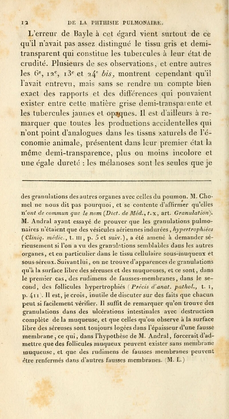 L'erreur de Bayle à cet égard vient surtout de ce qu'il n'avait pas assez distingue le tissu gris et demi- transparent qui constitue les tubercules à leur état de crudité. Plusieurs de ses observations, et entre autres les 6^, 12*^, 13*^ et 24^ bis, montrent cependant qu'il l'avait entrevu, mais sans se rendre un compte bien exact des rapports et des différences qui pouvaient exister entre cette matière grise demi-transpaiente et les tubercules jaunes et opî^ques. Il est d'ailleurs à re- marquer que toutes les productions accidentelles qui n'ont point d'analogues dans les tissus naturels de l'é- conomie animale, présentent dans leur premier état la même demi-transparence, plus ou moins incolore et une égale dureté : les mélanoses sont les seules que je des granulations des autres organes avec celles du poumon. M. Cho- inel ne nous dit pas pourquoi, et se contente d'affirmer qu'elles n'ont de commun que le nom [Dict. de Mcd., f.x, art. Granulation). M. Andral ayant essayé de prouver que les granulations pulmo- naires n'étaient que des vésicules aériennes indurées , hypertrophiées (Cliniq. médic, t. III, p. Set suiv.), a été amené à demander sé- rieusement si l'on a vu des granulations semblables dans les autres organes, et en particulier dans le tissu cellulaire sous-muqueux et sous séreux. Suivantlui, on ne trouve d'apparences de granulations qu'à la surface libre des séreuses et des muqueuses, et ce sont, dans le premier cas, des rudimens de fausses-membranes, dans le se- cond, des follicules hypertrophiés (Précis d'anat. pathoL, t. I, p. 4 • Il «'St, je crois, inutile de discuter sur des faits que chacun peut si facilement vérifier. Il suffit de remarquer qu'on trouve des granulations dans des ulcérations intestinales avec destruction complète de la muqueuse, et que celles qu'on observe à la surface libre des séreuses sont toujours logées dans l'épaisseur d'une fausse membrane, ce qui, dans l'hypothèse de M. Andral, forcerait d'ad- mettre que des follicules muqueux peuvent exister sans membrane muqueuse, et que des rudimens de fausses membranes peuvent être renfermés dans d'autres fausses membranes. 'M. L.)