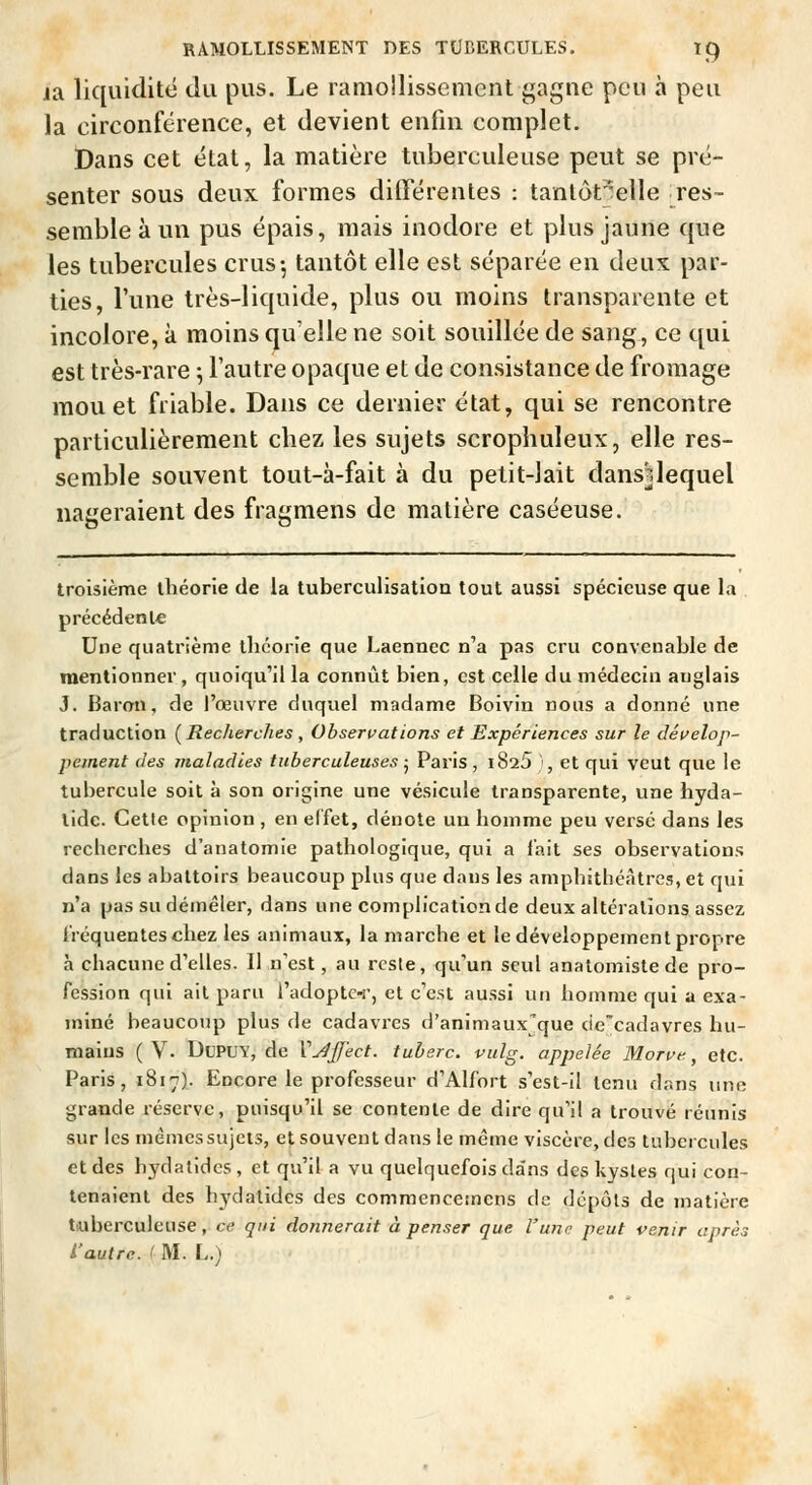 RAMOLLISSEMENT DES TOEERCULES. I^ la liquidité du pus. Le ramollissement gagne peu à peu la circonférence, et devient enfin complet. Dans cet étal, la matière tuberculeuse peut se pré- senter sous deux formes différentes : tanlôt'elle Tes- semble à un pus épais, mais inodore et plus jaune que les tubercules crus-, tantôt elle est séparée en deux par- ties, l'une très-liquide, plus ou moins transparente et incolore, à moins quelle ne soit souillée de sang, ce qui est très-rare ; l'autre opaque et de consistance de fromage mou et friable. Dans ce dernier état, qui se rencontre particulièrement chez les sujets scrophuleux, elle res- semble souvent tout-à-fait à du petit-lait dansUequel nageraient des fragmens de matière caséeuse. troisième lliéorie de la tuberculisation tout aussi spécieuse que la précédente Une quatrième ihcorie que Laenncc n'a pas cru convenable de mentionner , quoiqu'il la connût bien, est celle du médecin anglais J. Baron, de l'œuvre duquel madame Boivin nous a donné une traduction [Recherches , Observations et Expériences sur le déi>elop- peinent des maladies tuberculeuses j Paris , i825 }, et qui veut que le tubercule soit à son origine une vésicule transparente, une hyda- tide. Cette opinion , en effet, dénote un homme peu versé dans les recherches d'anatomie pathologique, qui a lait ses observations dans les abattoirs beaucoup plus que dans les amphithéâtres, et qui n'a pas su démêler, dans une complication de deux altérations assez fréquentes chez les animaux, la marche et le développement propre à chacune d'elles. Il n'est, au reste, qu'un seul anatomistede pro- fession qui ail paru l'adopte-r, et c'est aussi un homme qui a exa- miné beaucoup plus de cadavres il'animaux'que de'cadavres hu- mains ( V. DuPUY, de VJjifect. tuherc. vulg. appelée Morut^, etc. Paris, 1817).. Encore le professeur d'Alfort s'est-il tenu dans une grande réserve, puisqu'il se contente de dire qu'il a trouvé réunis sur les mèmessujets, et souvent dans le même viscère, des tubercules et des hydalidcs, et qvi'il a vu quelquefois da'ns des kysles qui con- tenaient des hydalidcs des commencesnens de dépôts de matière tuberculeuse, ce qui donnerait à penser que l'une peut venir après L'autre. ' M. L.)