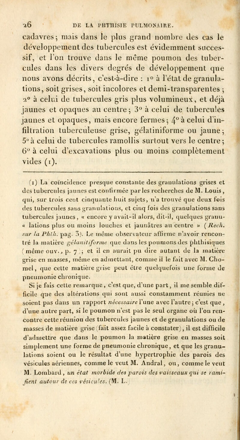 cadavres j mais dans le plus grand nombre des cas le développement des tubercules est évidemment succes- sif, et l'on trouve dans le même poumon des tuber- cules dans les divers degrés de développement que nous avons décrits, c'est-à-dire : 1° à l'état de granula- tions , soit grises, soit incolores et demi-transparentes ; 2** à celui de tubercules gris plus volumineux, et déjà jaunes et opaques au centre 5 3 à celui de tubercules jaunes et opaques, mais encore fermes; 4*^ à celui d'in- filtration tuberculeuse grise, gélatiniforme ou jaune ; 5°à celui de tubercules ramollis surtout vers le centre; 6*^ à celui d'excavations plus ou moins complètement vides (i). (i) La coïncideace presque constante des granulations grises et des tubercules jaunes est confirmée par les rectierches de M. Louis , qui, sur trois ceot cinquante iiuil sujets, n'a trouvé que deux fois des tubercules saus granulations, et cinq fois des granulations sans tubercules jaunes, « encore y avait-il alors, dit-il, quelques granu- « lations plus ou moins louches et jaunâtres au centre » (Rech. .-.M/- la P/il/i. pag. 5}. Le même observateur affirme n'avoir rencon- tré la matière gélaiiitifornie que dans les poumons des phthisiques (même ouv.j p. 7 ; et il en aurait pu dire autant de la matière grise en niasses, même en admettant, comme il le fait avec M. Cho- rnel, que cette matière grise peut être quelquefois une forme de pneumonie chionique. Si je fais cette remarque , c'est que, d'une part, il me semble dif- ficile que des altérations qui sont aussi constamment réunies ne soient pas dans un rapport nécessaire l'une avec l'autre j c'est que , d'une autre part, si le poumon n'est pas le seul organe où l'on ren- contre cette réunion des tubercules jaunes et de granulations ou de masses de matière grise (fait assez facile à constater), il est difficile d'admettre que dans le poumon la matière grise en masses soit simplement une forme de pneumonie chronique, et que les granu- lations soient ou le résultat d'une hypertrophie des parois des vésicules aériennes, comme le veut M. Andral, ou, comme le veut M. Lombard, un état morbide des parois des vaisseaux qui se lami- fienl autour de ces vésicules. (M. L.