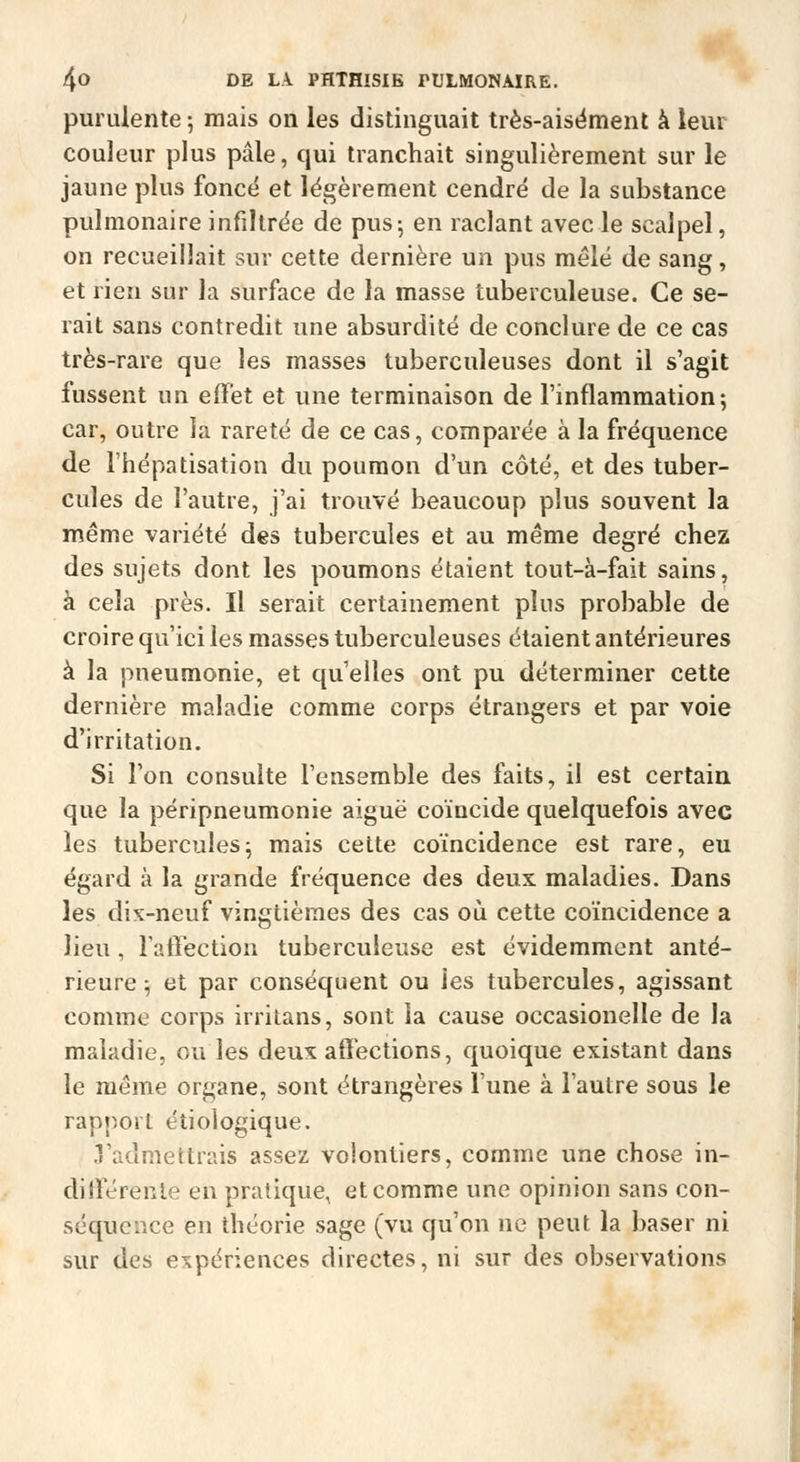 purulente ; mais on les distinguait très-aisëmenl à leur couleur plus pâle, qui tranchait singulièrement sur le jaune plus foncé et légèrement cendré de la substance pulmonaire infiltrée de pus-, en raclant avec le scalpel, on recueillait sur cette dernière un pus mêlé de sang, et rien sur la surface de la masse tuberculeuse. Ce se- rait sans contredit une absurdité de conclure de ce cas très-rare que les masses tuberculeuses dont il s'agit fussent un effet et une terminaison de l'inflammation; car, outre la rareté de ce cas, comparée à la fréquence de l'hépatisation du poumon d'un côté, et des tuber- cules de l'autre, j'ai trouvé beaucoup plus souvent la même variété des tubercules et au même degré chez des sujets dont les poumons étaient tout-à-fait sains, à cela près. Il serait certainement plus probable de croire qu'ici les masses tuberculeuses étaient antérieures à la pneumonie, et qu'elles ont pu déterminer cette dernière maladie comme corps étrangers et par voie d'irritation. Si l'on consulte l'ensemble des faits, il est certain que la péripneumonie aiguë coïncide quelquefois avec les tubercules; mais cette coïncidence est rare, eu égard à la grande fréquence des deux, maladies. Dans les dix-neuf vingtièmes des cas où cette coïncidence a lieu, raffection tuberculeuse est évidemment anté- rieure ; et par conséquent ou les tubercules, agissant comme corps irrilans, sont la cause occasionelle de la maladie, ou les deux; affections, quoique existant dans le môme organe, sont étrangères l'une à l'autre sous le rapport éîiologique. .l'admettrais assez volontiers, comme une chose in- différente en pratique, et comme une opinion sans con- séquence en théorie sage (vu qu'on ne peut la baser ni sur des expériences directes, ni sur des observations