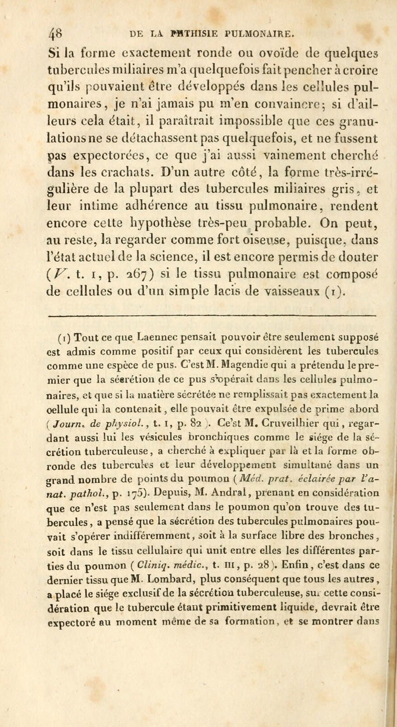 Si la forme exactement ronde ou ovoïde de quelques tubercules miliaires m'a quelquefois fait pencher à croire qu'ils pouvaient être développés dans les cellules pul- monaires, je n'ai jamais pu m'en convaincre; si d'ail- leurs cela était, il paraîtrait impossible que ces granu- lations ne se détachassent pas quelquefois, et ne fussent pas expectorées, ce que j'ai aussi vainement cherché dans les crachais. D'un autre côté, la forme très-irré- gulière de la plupart des tubercules miliaires gris, et leur intime adhérence au tissu pulmonaire, rendent encore cette hypothèse très-peu probable. On peut, au reste, la regarder comme fort oiseuse, puisque, dans l'état actuel de la science, il est encore permis de douter (/^. t. I, p. 267) si le tissu pulmonaire est composé de cellules ou d'un simple lacis de vaisseaux (i). (i) Tout ce que Laennec pensait pouvoir être seulement supposé est admis comme positif par ceux qui considèrent les tubercules comme une espèce de pus. C'est M. Magendic qui a prétendu le pre- mier que la séerétiou de ce pus s'opérait dans les cellules pulmo- naires, et que si la matière sécrétée ne remplissait pas exactement la oellule qui la contenait, elle pouvait être expulsée de prime abord ( Journ^ de physiol., t. I, p. 82 ;. Ce'st M. Cruveilhier qui, regar- dant aussi lui les vésicules bronchiques comme le siège de la sé- crétion tuberculeuse, a cherché à expliquer par là et la forme ob- ronde des tubercules et leur développement simultané dans un orand nombre de points du poumon [Méd. prat. éclairée par Va- riât. pathoL, p. 175). Depuis, M. Andral, pienant en considération que ce n'est pas seulement dans le poumon qu'on trouve des tu- bercules , a pensé que la sécrétion des tubercules pulmonaires pou- vait s'opérer indifféremment, soit à la surface libre des bronches, soit dans le tissu cellulaire qui unit entre elles les différentes par- ties du poumon ( Cliniq. médic, t. III, p. 28). Enfin, c'est dans ce dernier tissu que M. Lombard, plus conséquent que tous les autres, a placé le siège exclusif de la séerétiou tuberculeuse, sui cette consi- dération que le tubercule étant primitivement liquide, devrait être expectoré au moment même de sa formation, et se montrer dans