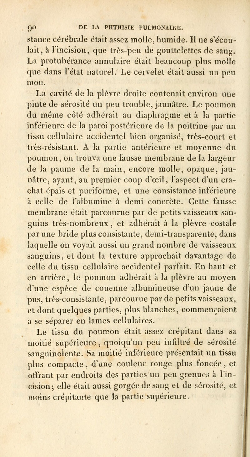 stance cérébrale était assez molle, humide. Il ne s'écou- lait, à Tincision, que très-peu de gouttelettes de sang. La protubérance annulaire était beaucoup plus molle que dans Tétat naturel. Le cervelet était aussi un peu mou. La cavité de la plèvre droite contenait environ une pinte de sérosité un peu trouble, jaunâtre. Le poumon du même côté adhérait au diaphragme et à la partie inférieure de la paroi postérieure de la poitrine par un tissu cellulaire accidentel bien organisé, très-court et très-résistant. A la partie antérieure et moyenne du poumon, on trouva une fausse membrane de la largeur de la paume de la main, encore molle, opaque, jau- nâtre, ayant, au premier coup d'œil, l'aspect d'un cra- chat épais et puriforme, et une consistance inférieure à celle de l'aibumine à demi concrète. Cette fausse membrane était parcourue par de petits vaisseaux san- guins très-nombreux, et adhérait à la plèvre costale par une bride plus consistante, demi-transparente, dans laquelle on voyait aussi un grand nombre de vaisseaux sanguins, et dont la texture approchait davantage de celle du tissu cellulaire accidentel parfait. En haut et en arrière, le poumon adhérait à la plèvre au moyen d'une espèce de couenne albumineuse d'un jaune de pus, très-consistante, parcourue par de petits vaisseaux, et dont quelques parties, plus blanches, commençaient à se séparer en lames cellulaires. Le tissu du poumon était assez crépitant dans sa moitié supérieure, quoiqu'un peu infiltré de sérosité sanguinolente. Sa moitié inférieure présentait un tissu plus compacte , d'une couleur rouge plus foncée, et offrant par endroits des parties un peu grenues à l'in- cision^ elle était aussi gorgée de .sang et de sérosité, efc moins crépitante que la partie supérieure.