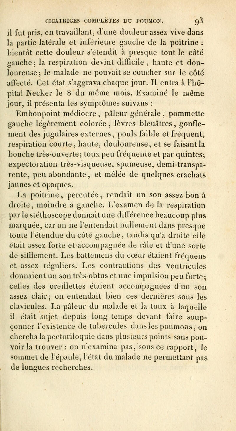 il fat pris, en travaillant, d'une douleur assez vive dans la partie latérale et inférieure gauche de la poitrine : bientôt cette douleur s'étendit à presque tout le côté gauche; la respiration devint difficile , haute et dou- loureuse -, le malade ne pouvait se coucher sur le côté affecté. Cet état s'aggrava chaque jour. Il entra à l'hô- pital Necker le 8 du même mois. Examiné le même jour, il présenta les symptômes suivans : Embonpoint médiocre , pâleur générale , pommette gauche légèrement colorée , lèvres bleuâtres, gonfle- ment des jugulaires externes, pouls faible et fréquent, respiration courte, haute, douloureuse, et se faisant la bouche très-ouvertef toux peu fréquente et par quintes; expectoration très-visqueuse, spumeuse, demi-transpa- rente, peu abondante, et mêlée de quelques crachats jaunes et opaques. La poitrine, percutée, rendait un son assez bon à droite, moindre à gauche. L'examen de la respiration par le stéthoscope donnait une différence beaucoup plus marquée, car on ne l'entendait nullement dans presque toute l'étendue du côté gauche, tandis qu'à droite elle était assez forte et accompagnée de râle et d'une sorte de sifflement. Les battemens du cœur étaient fréquens et assez réguliers. Les contractions des ventricules donnaient un son très-obtus et une impulsion peu forte; celles des oreillettes étaient accompagnées d'un son assez clair-, on entendait bien ces dernières sous les clavicules. La pâleur du malade et la toux à laquelle il élait sujet depuis long temps devant faire soup- çonner l'existence de tubercules dans les poumons, on chercha la pectoriloquie dans plusieurs points sans pou- voir la trouver : on n'examina pas, sous ce rapport, le sommet de l'épaule, l'état du malade ne permettant pas de longues recherches.