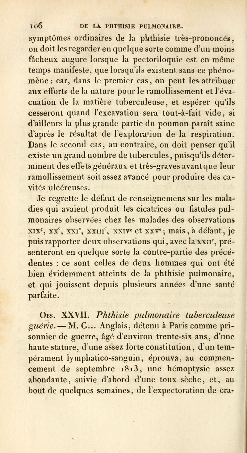 symptômes ordinaires de la pbthisie très-prononeës, on doit les regarder en quelque sorte comme d'un moins fâcheux augure lorsque la pectoriloquie est en même temps manifeste, que lorsqu'ils existent sans ce phéno- mène : car, dans le premier cas, on peut les attribuer aux efforts de la nature pour le ramollissement et l'éva- cuation de la matière tuberculeuse, et espérer qu'ils cesseront quand l'excavation sera tout-à-fait vide, si d'ailleurs la plus grande partie du poumon paraît saine d'après le résultat de l'exploration de la respiration. Dans le second cas, au contraire, on doit penser qu'il existe un grand nombre de tubercules, puisqu'ils déter- minent des effets généraux et très-graves avant que leur ramollissement soit assez avancé pour produire des ca- vités ulcéreuses. Je regrette le défaut de renseignemens sur les mala- dies qui avaient produit les cicatrices ou fistules pul- monaires observées chez les malades des observations xix^, xx% xxi% xxiif, xxiv« et xxv*; mais, à défaut, je puis rapporter deux observations qui, avec la xxîi% pré- senteront en quelque sorte la contre-partie des précé- dentes : ce sont colles de deux hommes qui ont été bien évidemment atteints de la phthisie pulmonaire, et qui jouissent depuis plusieurs années d'une santé parfaite. Obs. XXVII. Phthisie pulmonaire tuberculeuse guérie. — M. G... Anglais, détenu à Paris comme pri- S sonnier de guerre, âgé d'environ trente-six ans, d'une haute stature, d'une assez forte constitution, d'un tem- pérament lymphatico-sanguin, éprouva, au commen- cement de septembre i8i3, une hémoptysie assez abondante, suivie d'abord d'une toux sèche, et, au bout de quelques semaines, de l'expectoration de cra-