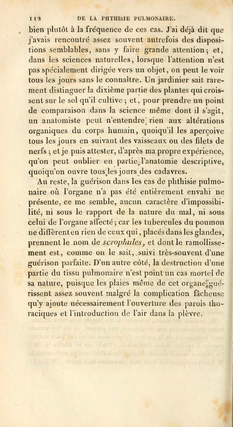 bien plutôt à la fréquence de ces cas. J'ai déjà dit que j'avais rencontré assez souvent autrefois des disposi- tions semblables, sans y faire grande attention; et, dans les sciences naturelles, lorsque l'attention n'est pas spécialement dirigée vers un objet, on peut le voir tous les jours sans le connaître. Un jardinier sait rare- ment distinguer la dixième partie des plantes qui crois- sent sur le sol qu'il cultive ; et, pour prendre un point de comparaison dans la science même dont il s'agit, un anatomiste peut n'entendre^ rien aux altérations organiques du corps humain, quoiqu'il les aperçoive tous les jours en suivant des vaisseaux ou des filets de nerfs ^ et je puis attester, d'après ma propre expérience, qu'on peut oublier en partie^l'anatomie descriptive, quoiqu'on ouvre tous^les jours des cadavres. Au reste, la guérison dans les cas de phthisie pulmo- naire où l'organe n'a pas été entièrement envahi ne présente, ce me semble, aucun caractère d'impossibi- lité, ni sous le rapport de la nature du mal, ni sous celui de l'organe affecté 5 car les tubercules du poumon ne diffèrent en rien de ceux qui, placés dans les glandes, prennent le nom de scwphulesj et dont le ramollisse- ment est, comme on le sait,,suivi très-souvent d'une guérison parfaite. D'un autre côté, la destruction d'une partie du tissu pulmonaire n'est point un cas mortel de sa nature, puisque les plaies même de cet organe|gué- rissent assez souvent malgré la complication fâcheuse qu'y ajoute nécessairement l'ouverture des parois tho- raciques et l'introduction de l'air dans la plèvre.