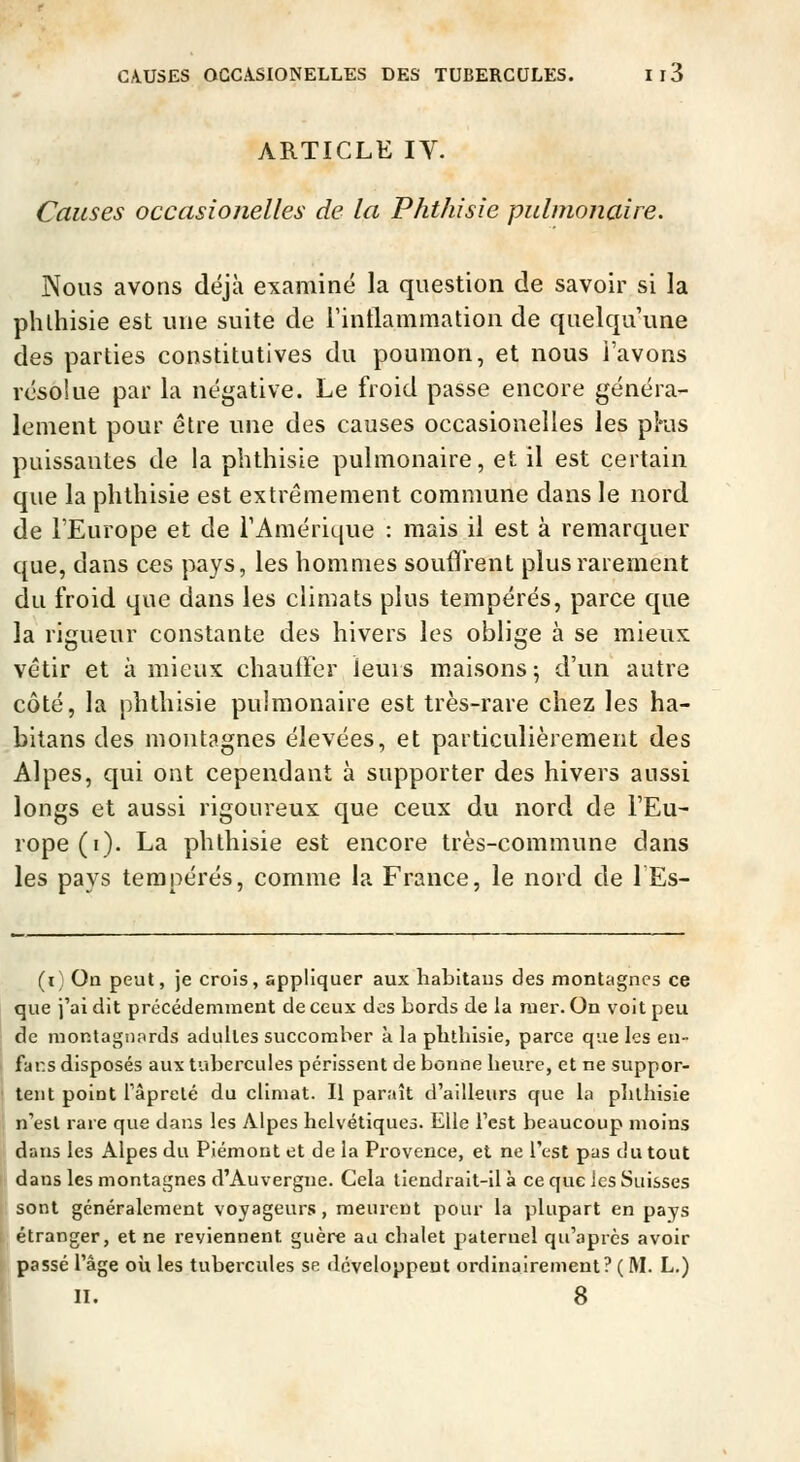 ARTICLE IV. Causes occasionelles de la Phthisîe pulmonaire. Nous avons déjà examiné la question de savoir si la phlhisie est une suite de rintlammation de quelqu'une des parties constitutives du poumon, et nous l'avons résolue par la négative. Le froid passe encore généra- lement pour être une des causes occasionelles les pKis puissantes de la phthisie pulmonaire, et il est certain que la phthisie est extrêmement commune dans le nord de l'Europe et de l'Amérique : mais il est à remarquer que, dans ces pays, les hommes soufïVent plus rarement du froid que dans les climats plus tempérés, parce que la rigueur constante des hivers les oblige à se mieux vêtir et à mieux chauffer leurs maisons 5 d'un autre côté, la phthisie pulmonaire est très-rare chez les ha- bitans des montagnes élevées, et particulièrement des Alpes, qui ont cependant à supporter des hivers aussi longs et aussi rigoureux que ceux du nord de l'Eu- rope(i). La phthisie est encore très-commune dans les pays tempérés, comme la France, le nord de lEs- (i On peut, je crois, appliquer aux liabitaus des montagnes ce que j'ai dit précédemment de ceux des bords de la mer. On voit peu de montagnards aduUes succomber a la phtbisie, parce que les en- fans disposés aux tubercules périssent de bonne beure, et ne suppor- tent point lâprelé du climat. Il paraît d'ailleurs que la plilbisie n'est rare que dans les Alpes helvétiques. Elle l'est beaucoup moins dans les Alpes du Piémont et de la Provence, et ne l'est pas du tout dans les montagnes d'Auvergne. Cela tiendrait-il à ce que ics Suisses sont généralement voyageurs, meurent pour la plupart en pays étranger, et ne reviennent guère au chalet paternel qu'après avoir passé l'âge où les tubercules se développent ordiiiairement? ( M. L.) II. 8