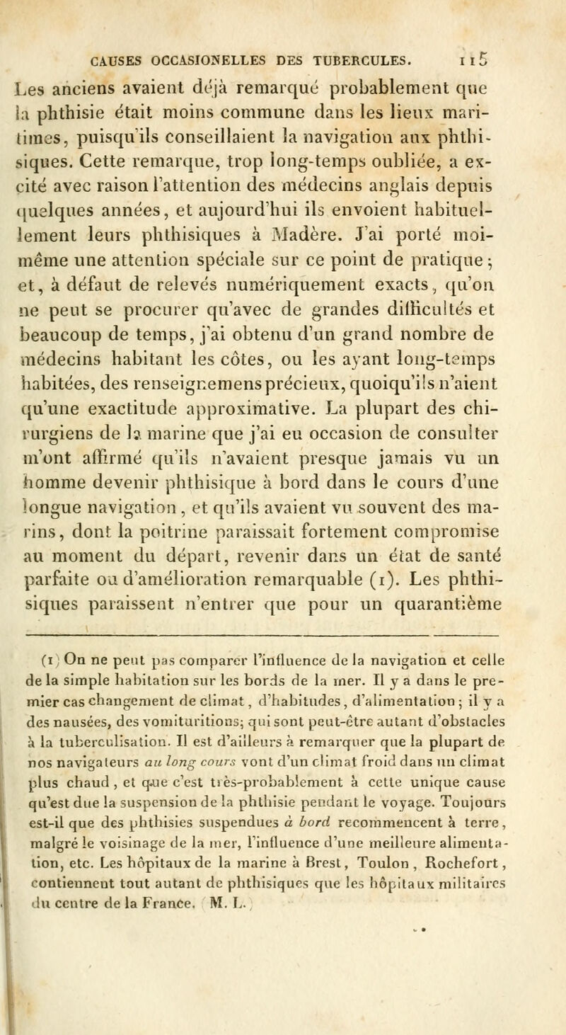 Les anciens avaient déjà remarqué probablement que ia phthisie était moins commune dans les lieux mari- times, puisqu'ils conseillaient la navigation aux phthi- siques. Cette remarque, trop long-temps oubliée, a ex- cité avec raison Tattention des médecins anglais depuis ([uelques années, et aujourd'hui ils envoient habituel- lement leurs phthisiques à Madère. J'ai porté moi- même une attention spéciale sur ce point de pratique ; et, à défaut de relevés numériquement exacts, qu'on ne peut se procurer qu'avec de grandes diiïicultés et beaucoup de temps, j'ai obtenu d'un grand nombre de médecins habitant les côtes, ou les ayant long-temps habitées, des renseigcemens précieux, quoiqu'ils n'aient qu'une exactitude approximative. La plupart des chi- rurgiens de la marine que j'ai eu occasion de consulter m'ont affirmé qu'ils n'avaient presque jamais vu un homme devenir plithisique à bord dans le cours d'une longue navigation , et qu'ils avaient vu souvent des ma- rins, dont la poitrine paraissait fortement compromise au moment du départ, revenir dans un état de santé parfaite ou d'amélioration remarquable (i). Les phthi- siques paraissent n'entrer que pour un quarantième (i On ne peut pas comparer rinfluence de la navigation et celle de la simple habitation sur les bords de la iner. Il y a dans le pre- mier cas changement de climat, d'habitudes, d'alimentation ; il y a des nausées, des vomituritions; qui sont peut-être autant d'obstacles à la tuberculisation. Il est d'ailleurs à remarquer que la plupart de nos navigateurs au long cours vont d'un climat froid dans un climat plus chaud , et q^iie c'est très-probablement à cette unique cause qu'est due la suspension de la phthisie pendant le voyage. Toujours est-il que des phthisies suspendues à bord recommencent à terre, malgré ie voisinage de la mer, l'influence d'une meilleure alimenta- tion, etc. Les hôpitaux de la marine à Brest, Toulon, Rochefort, contiennent tout autant de phthisiques que les hôpitaux militaires du centre de la France. M. L.