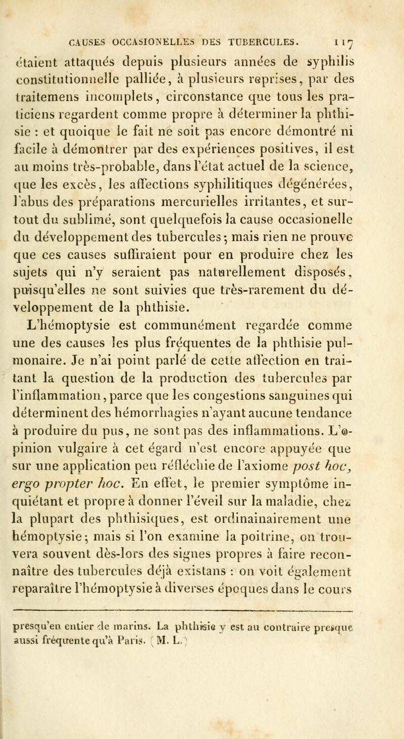 étaient attaques depuis plusieurs années de syphilis constitutionnelle pallide, à plusieurs reprises, par des traitemens incomplets, circonstance que tous les pra- ticiens regardent comme propre à déterminer la plithi- sie : et quoique le fait ne soit pas encore démontré ni facile à démontrer par des expériences positives, il est au moins très-probable, dans l'état actuel de la science, que les excès, les affections syphilitiques dégénérées, l'abus des préparations mercurielles irritantes, et sur- tout du sublimé, sont quelquefois la cause occasionelle du développement des tubercules-, mais rien ne prouve que ces causes suffiraient pour en produire chez les sujets qui n'y seraient pas naturellement disposés, puisqu'elles ne sont suivies que très-rarement du dé- veloppement de la phthisie. L'hémoptysie est communément regardée comme une des causes les plus fréquentes de la phthisie pul- monaire. Je n'ai point parlé de cette atVection en trai- tant la question de la production des tubercules par l'inflammation, parce que les congestions sanguines qui déterminent des hémorrhagies n'ayant aucune tendance à produire du pus, ne sont pas des inflammations. L'©- pinion vulgaire à cet égard n'est encore appuyée que sur une application peu réfléchie de l'axiome post hoc, ergo propter hoc. En effet, le premier symptôme in- quiétant et propre à donner l'éveil sur la maladie, che^; la plupart des phthisiques, est ordinainairement une hémoptysie-, mais si l'on examine la poitrine, on trou- vera souvent dès-lors des signes propres à faire recon- naître des tubercules déjà existans : on voit également reparaître l'hémoptysie à diverses époques dans le cours presqu'en entier clc marins. La phthisie y est au contraire presque aussi fréquente qu'à l^ari?. M. L.