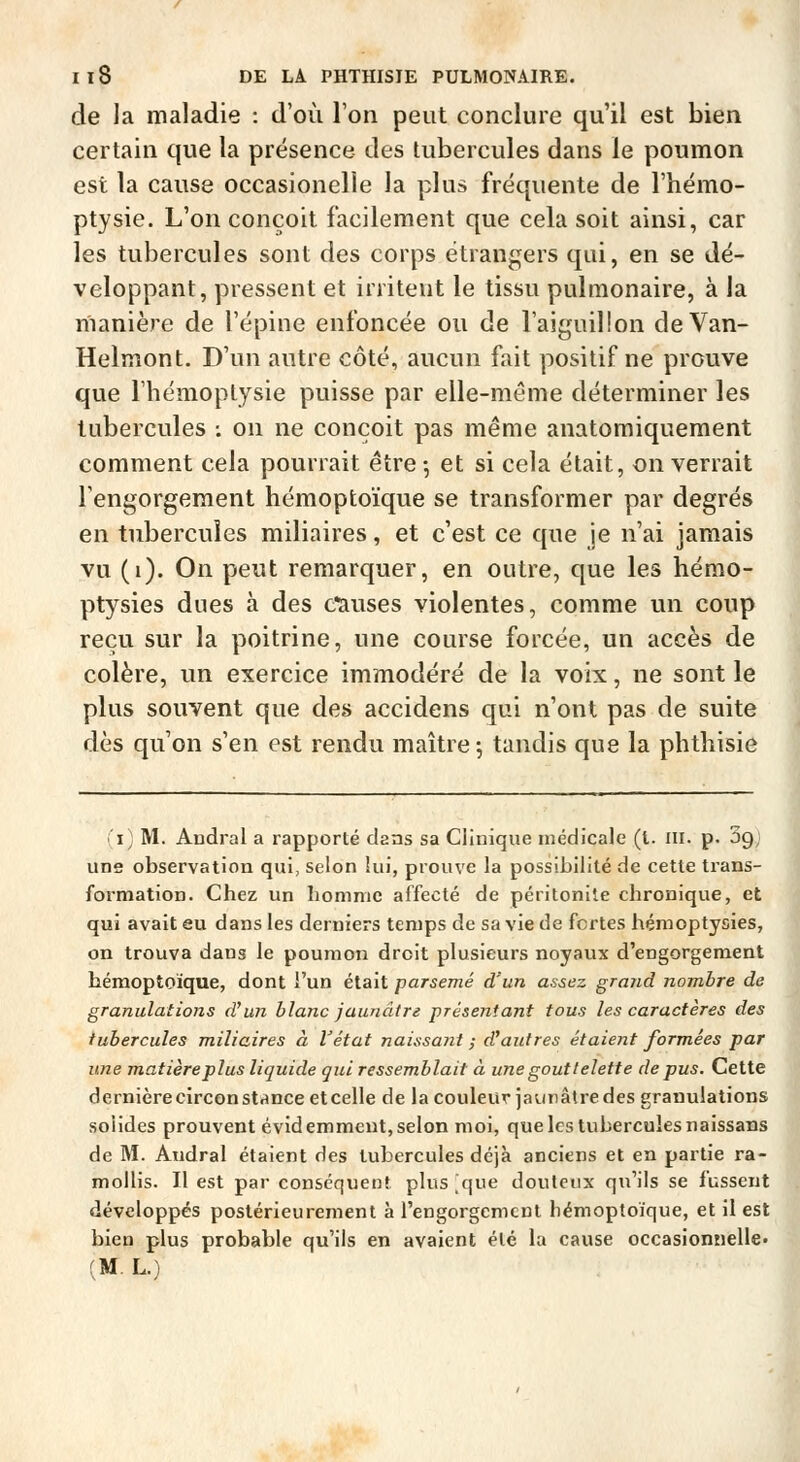 de la maladie : d'où l'on peut conclure qu'il est bien certain que la présence des tubercules dans le poumon est la cause occasionelle la plus fréquente de l'hémo- ptysie. L'on conçoit facilement que cela soit ainsi, car les tubercules sont des corps étrangers qui, en se dé- veloppant, pressent et irritent le tissu pulmonaire, à la manière de l'épine enfoncée ou de l'aiguillon deVan- Helmont. D'un autre côté, aucun fait positif ne prouve que l'hémoptysie puisse par elle-même déterminer les tubercules -. on ne conçoit pas même anatomiquement comment cela pourrait être-, et si cela était, enverrait l'engorgement hémoptoïque se transformer par degrés en tubercules miliaires, et c'est ce que je n'ai jamais vu (i). On peut remarquer, en outre, que les hémo- ptysies dues à des Causes violentes, comme un coup reçu sur la poitrine, une course forcée, un accès de colère, un exercice immodéré de la voix, ne sont le plus souvent que des accidens qui n'ont pas de suite dès qu'on s'en est rendu maître; tandis que la phthisie 'i) M. Andral a rapporté dans sa Clinique médicale (t. m. p. ÙQ) J uns observation qui, selon lui, prouve la possibilité de cette trans- 1 formation. Chez un homme affecté de péritonite chronique, et | qui avait eu dans les derniers temps de sa vie de fortes hémoptysies, on trouva dans le poumon droit plusieurs noyaux d'engorgement hémoptoïque, dont l'un était parsemé d'un assez grand nombre de granulations d'un blanc jaunâtre présentant tous les caractères des tubercules miliaires à l'état naissant ; d'autres étaient formées par une matière plus liquide gui ressemblait à une gouttelette de pus. Cette dernière circonstance et celle de la couleur jaunâlre des granulations solides prouvent évid emmeut, selon moi, que les tubercules naissans de M. Andral étaient des tubercules déjà anciens et en partie ra- mollis. Il est par conséquent plus^que douteux qu'ils se fussent développés postérieurement à l'engorgement hémoptoïque, et il est bien plus probable qu'ils en avaient été la cause occasionnelle» (M. L.) J