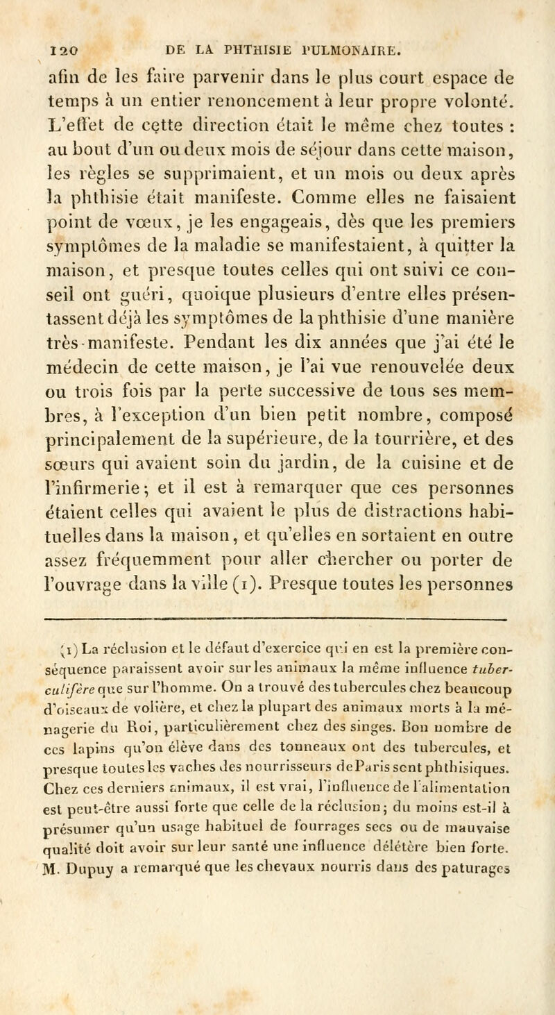 afin de les faire parvenir dans le plus court espace de temps à un entier renoncement à leur propre volonté. L'effet de cette direction était le même chez toutes : au bout d'un ou deux mois de séjour dans cette maison, les règles se supprimaient, et un mois ou deux après la phtliisie était manifeste. Comme elles ne faisaient point de vœux, je les engageais, dès que les premiers symptômes de la maladie se manifestaient, à quitter la maison, et presque toutes celles qui ont suivi ce con- seil ont guéri, quoique plusieurs d'entre elles présen- tassent déjà les symptômes de la phtliisie d'une manière très manifeste. Pendant les dix années que j'ai été le médecin de cette maison, je l'ai vue renouvelée deux ou trois fois par la perte successive de tous ses mem- bres, à l'exception d'un bien petit nombre, compose principalement de la supérieure, de la tourrière, et des sœurs qui avaient soin du jardin, de la cuisine et de l'infirmerie -, et il est à remarquer que ces personnes étaient celles qui avaient le plus de distractions habi- tuelles dans la maison, et qu'elles en sortaient en outre assez fréquemment pour aller ciiercher ou porter de l'ouvrage dans la ville (i). Presque toutes les personnes ;^i) La réclusion et le défaut d'exercice qui en est la première con- séquence paraissent avoir sur les animaux la même influence tuber- culifèreqne sur l'homme. On a trouvé des tubercules chez beaucoup d'oiseau'ide volière, et chez la plupart des animaux morts à la mé- nagerie du Roi, particulièrement chez des singes. Bon nombre de CCS lapins qu'on élève dans des tonneaux ont des tubercules, et presque toutes les vacbes des nourrisseurs dcParisscntphthIsiques. Chez ces derniers animaux, il est vrai, riofliieuce de Talimentalion est peut-être aussi forte que celle de la réclnsion; du moins est-il à présumer qu'un usage habituel de fourrages secs ou de mauvaise qualité doit avoir sur leur santé une influence délétère bien forte. M. Diipuy a remarqué que les chevaux nourris dans des pâturages