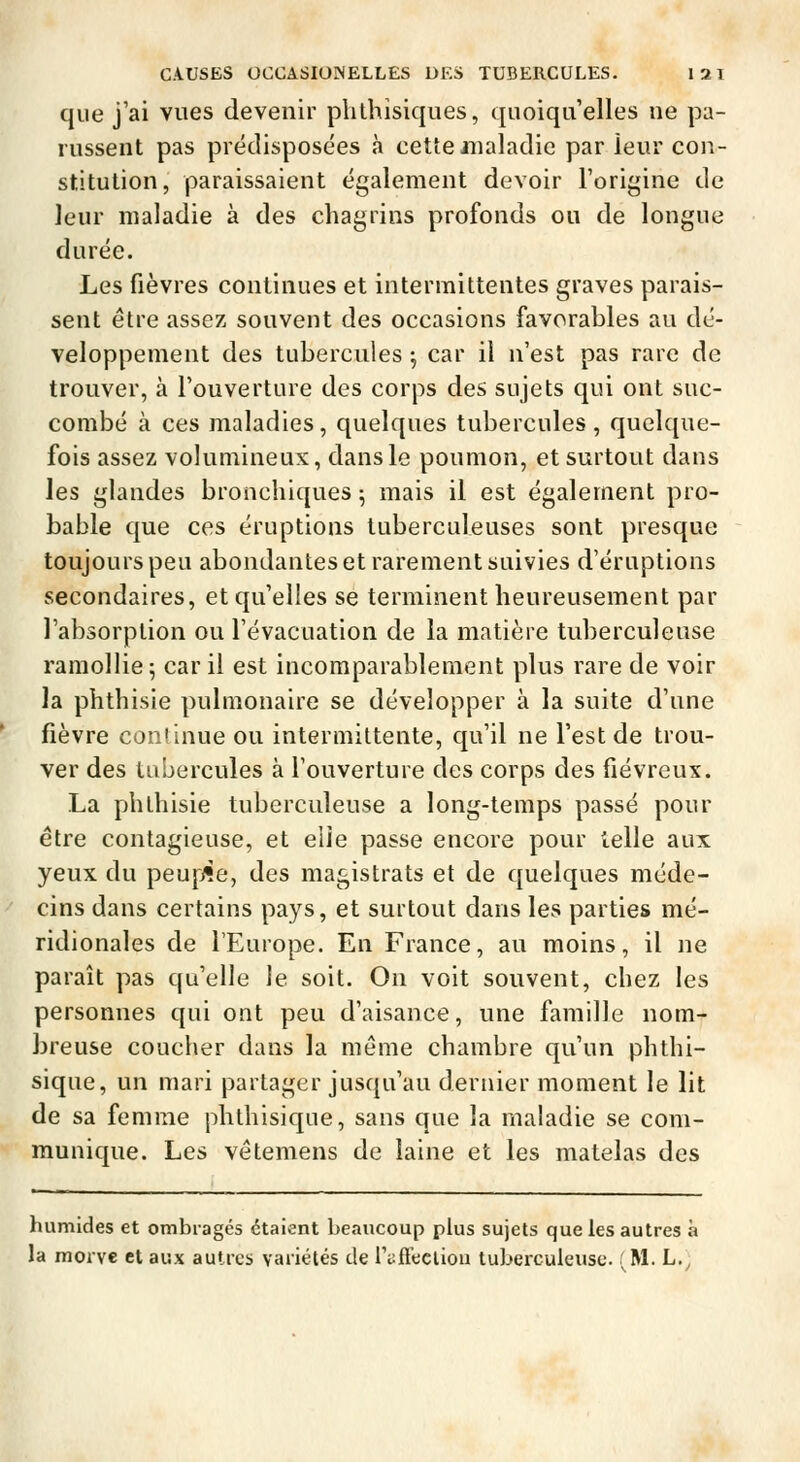 que j'ai vues devenir plilhisiques, quoiqu'elles ne pa- russent pas prédisposées à cette maladie par leur con- stitution, paraissaient également devoir l'origine de leur maladie à des chagrins profonds ou de longue durée. Les fièvres continues et intermittentes graves parais- sent être assez souvent des occasions favorables au dé- veloppement des tubercules -, car il n'est pas rare de trouver, à l'ouverture des corps des sujets qui ont suc- combé à ces maladies, quelques tubercules, quelque- fois assez volumineux, dans le poumon, et surtout dans les glandes bronchiques ^ mais il est également pro- bable que ces éruptions tuberculeuses sont presque toujours peu abondantes et rarement suivies d'éruptions secondaires, et qu'elles se terminent heureusement par l'absorption ou l'évacuation de la matière tuberculeuse ramollie 5 car il est incomparablement plus rare de voir la phthisie pulmonaire se développer à la suite d'une fièvre conlinue ou intermittente, qu'il ne l'est de trou- ver des tubercules à l'ouverture des corps des fiévreux. La phthisie tuberculeuse a long-temps passé pour être contagieuse, et eiie passe encore pour telle aux yeux du peuple, des magistrats et de quelques méde- cins dans certains pays, et surtout dans les parties mé- ridionales de l'Europe. En France, au moins, il ne paraît pas qu'elle le soit. On voit souvent, chez les personnes qui ont peu d'aisance, une famille nom- breuse coucher dans la môme chambre qu'un phthi- sique, un mari partager jusqu'au dernier moment le lit de sa femme phthisique, sans que la maladie se com- munique. Les vêtemens de laine et les matelas des humides et ombragés étaient beaucoup plus sujets que les autres à la morve et aux autres variétés de ri:fi'ecliou tuberculeuse (M. L.;