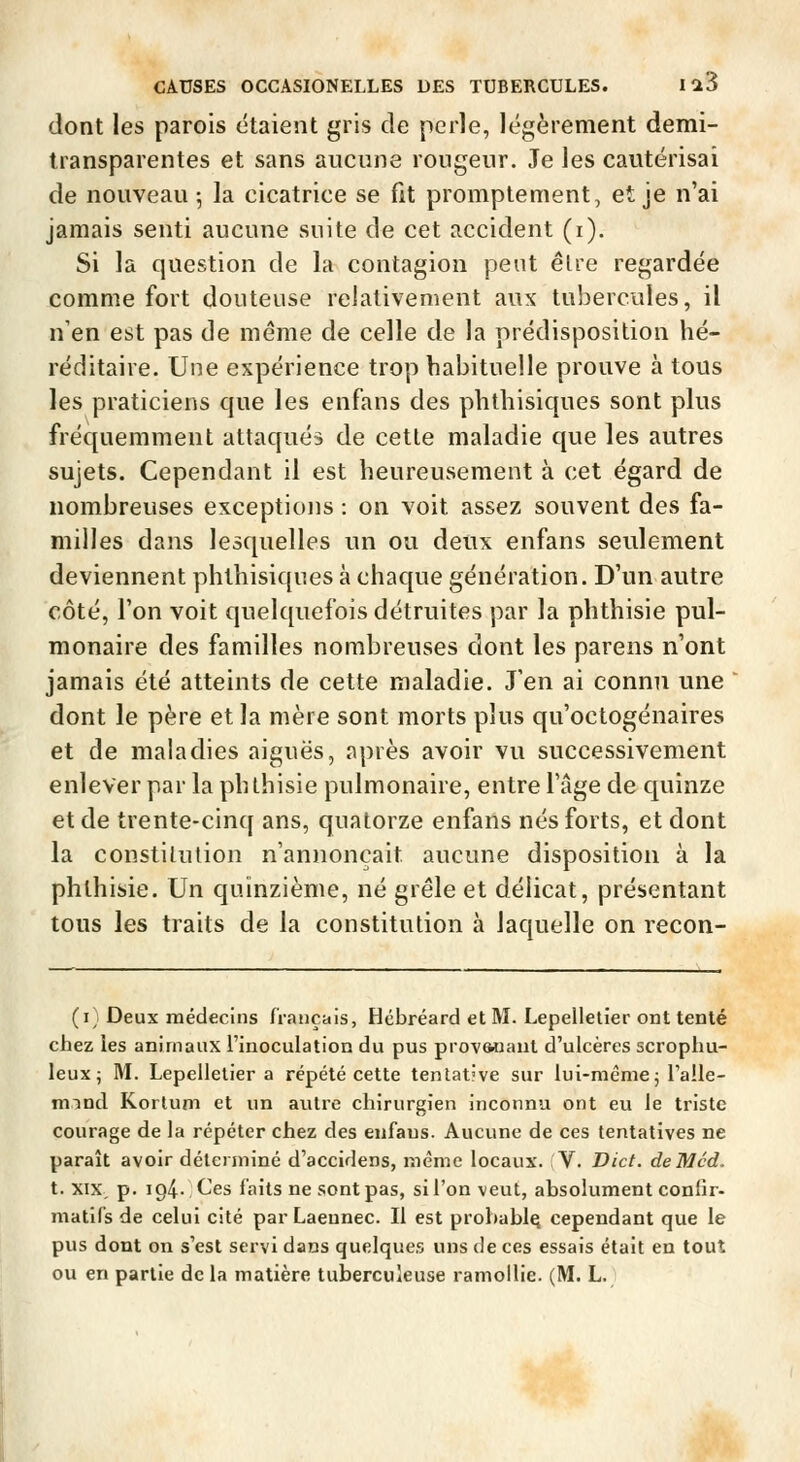 dont les parois étaient gris de perle, légèrement demi- transparentes et sans aucune rongeur. Je les cautérisai de nouveau 5 la cicatrice se fit promptement, et je n'ai jamais senti aucune suite de cet accident (i). Si la question de la contagion peut êlre regardée comme fort douteuse relativement aux tubercules, il n'en est pas de même de celle de la prédisposition hé- réditaire. Une expérience trop habituelle prouve à tous les praticiens que les enfans des phthisiques sont plus fréquemment attaqués de cette maladie que les autres sujets. Cependant il est heureusement à cet égard de nombreuses exceptions : on voit assez souvent des fa- milles dans lesquelles un ou deux enfans seulement deviennent phthisiques à chaque génération. D'un autre côté, l'on voit quelquefois détruites par la phthisie pul- monaire des familles nombreuses dont les parens n'ont jamais été atteints de cette maladie. J'en ai connu une dont le père et la mère sont morts plus qu'octogénaires et de maladies aiguës, après avoir vu successivement enlever par la phthisie pulmonaire, entre l'âge de quinze et de trente-cinq ans, quatorze enfans nés forts, et dont la constitution n'annonçait aucune disposition à la phthisie. Un quinzième, né grêle et délicat, présentant tous les traits de la constitution à laquelle on recon- (i) Deux médecins français, Hébréard et M. Lepelletier ont tenté chez les animaux l'inoculation du pus prov&nant d'ulcères scrophu- leuxj M. Lepelletier a répété cette tentative sur lui-même 5 Talle- mind Korlum et un autre chirurgien inconnu ont eu le triste courage de la répéter chez des enfaus. Aucune de ces tentatives ne paraît avoir déterminé d'accidens, même locaux. V. Dict. deMcd. t. XIX. p. 194.,Ces faits ne sont pas, sil'on veut, absolument conlir- matifs de celui cité par Laeunec. Il est probable cependant que le pus dont on s'est servi dans quelques uns de ces essais était en tout