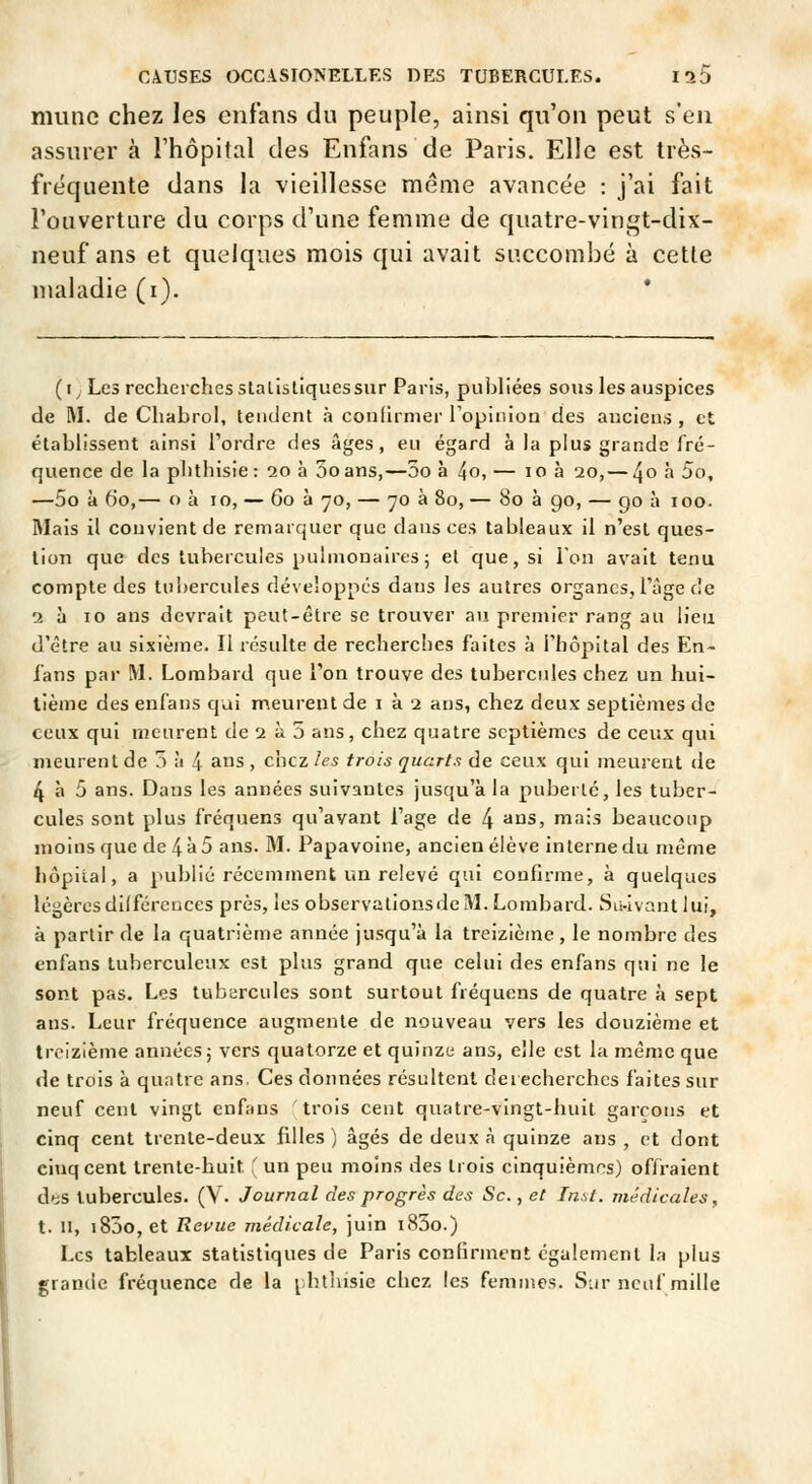 munc chez les enfans du peuple, ainsi qu'on peut s'en assurer à l'hôpital des Enfans de Paris. Elle est très- fréquente dans la vieillesse même avancée : j'ai fait l'ouverture du corps d'une femme de quatre-vingt-dix- neuf ans et quelques mois qui avait succombé à cette maladie (i). * (t; Les recherches statistiques sur Paris, publiées sous les auspices de M. de Chabrol, tendent à confirmer Topinion des anciens , et établissent ainsi l'ordre des âges, eu égard à la plus grande fré- quence de la phthisie : ao à ooans,—5o à 4o, — lo à 20, — 4^ ^ 5o, —5o à 60,— o à 10, — 60 à 70, — 70 à 80, — 80 à 90, — go à 100. Mais il convient de remarquer que dans ces tableaux il n'est ques- tion que des tubercules pulmonaires 5 et que, si l'on avait tenu compte des tuî>ercules développes dans les autres organes, l'âge de 2 à 10 ans devrait peut-être se trouver au premier rang au lieu d'être au sixième. Il résulte de recherches faites à l'hôpital des En- fans par M. Lombard que l'on trouve des tubercules chez un hui- tième des enfans qui meurent de i à 2 ans, chez deux septièmes de ceux qui meurent de 2 à 5 ans, chez quatre septièmes de ceux qui meurent de 5 à 4 ans , chez les trois quarts de ceux qui meurent de 4 à 5 ans. Dans les années suivantes jusqu'à la puberté, les tuber- cules sont plus fréquens qu'avant l'âge de 4 ^^s, mais beaucoup moins que de 4à5 ans. M. Papavoine, ancien élève interne du même liôpiial, a publié récemment un relevé qui confirme, à quelques légères dilférences près, les observationsde M. Lombard. Su-ivantlui, à partir de la quatrième année jusqu'à la treizième, le nombre des enfans tuberculeux est plus grand que celui des enfans qui ne le sont pas. Les tubiircules sont surtout fréquens de quatre à sept ans. Leur fréquence augmente de nouveau vers les douzième et Ircizième années j vers quatorze et quinze ans, elle est la même que de trois à quatre ans, Ces données résultent derecherchcs faites sur neuf cent vingt enfans trois cent quatre-vingt-huit garçons et cinq cent trente-deux filles) âgés de deux à quinze ans , et dont cinq cent trente-huit ' un peu moins des trois cinquièmes) offraient àfiS tubercules. (V. Journal des progrès des Se., et In.st. médicales, t. 11, i85o, et Revue médicale, juin i83o.) Les tableaux statistiques de Paris confirment également la plus grande fréquence de la [htlusie chez les femmes. S-ir neuf mille