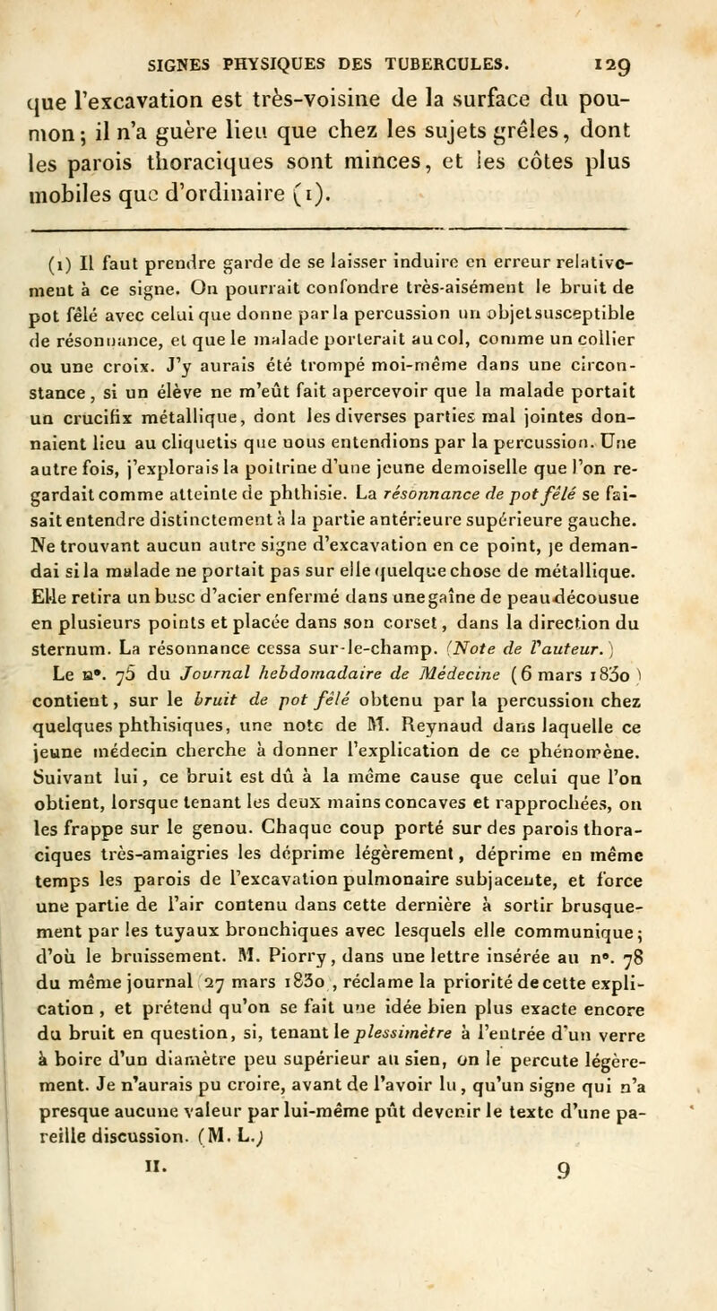 que l'excavation est très-voisine de la surface du pou- mon; il n'a guère lieu que chez les sujets grêles, dont les parois thoraciques sont minces, et les côtes plus mobiles que d'ordinaire (i). (1) Il faut prendre garde de se laisser induire en erreur relativc- meut à ce signe. On pourrait confondre très-aisément le bruit de pot fêlé avec celui que donne parla percussion un objet susceptible de résonuance, el que le malade porterait au col, comme un collier ou une croix. J'y aurais été trompé moi-même dans une circon- stance , si un élève ne m'eût fait apercevoir que la malade portait un crucifix métallique, dont les diverses parties mal jointes don- naient lieu au cliquetis que nous entendions par la percussion. Une autre fois, j'explorais la poitrine d'une jeune demoiselle que l'on re- gardait comme atteinte de phthisie. La résonnance de pot fêlé se fai- sait entendre distinctement à la partie antérieure supérieure gauche. Ne trouvant aucun autre signe d'excavation en ce point, je deman- dai si la malade ne portait pas sur elle ({uelque chose de métallique. EUe retira un buse d'acier enfermé dans unegaîne de peaudécousue en plusieurs points et placée dans son corset, dans la direction du sternum. La résonnance cessa sur-le-champ. (Note de Vauteur.) Le H*. 75 du Journal hebdomadaire de Médecine (6 mars i83o ^ contient, sur le bruit de pot fêlé obtenu par la percussion chez quelques phthisiques, une note de M. Reynaud dans laquelle ce jeune médecin cherche à donner l'explication de ce phénomène. Suivant lui, ce bruit est dû à la même cause que celui que l'on obtient, lorsque tenant les deux mains concaves et rapprochées, on les frappe sur le genou. Chaque coup porté sur des parois thora- ciques très-amaigries les déprime légèrement, déprime eu mémo temps les parois de l'excavation pulmonaire subjaceute, et force une partie de l'air contenu dans cette dernière à sortir brusque- ment par les tuyaux bronchiques avec lesquels elle communique; d'oîx le bruissement. M. Piorry,dans une lettre insérée au n». 78 du même journal 27 mars i83o , réclame la priorité decette expli- cation , et prétend qu'on se fait une idée bien plus exacte encore du bruit en question, si, tenant le/>/es5i//iè//-e à l'entrée d'un verre à boire d'un diaraètre peu supérieur au sien, on le percute légère- ment. Je n'aurais pu croire, avant de l'avoir lu , qu'un signe qui n'a presque aucune valeur par lui-même pût devenir le texte d'une pa- reille discussion. (M. L.; II. 9