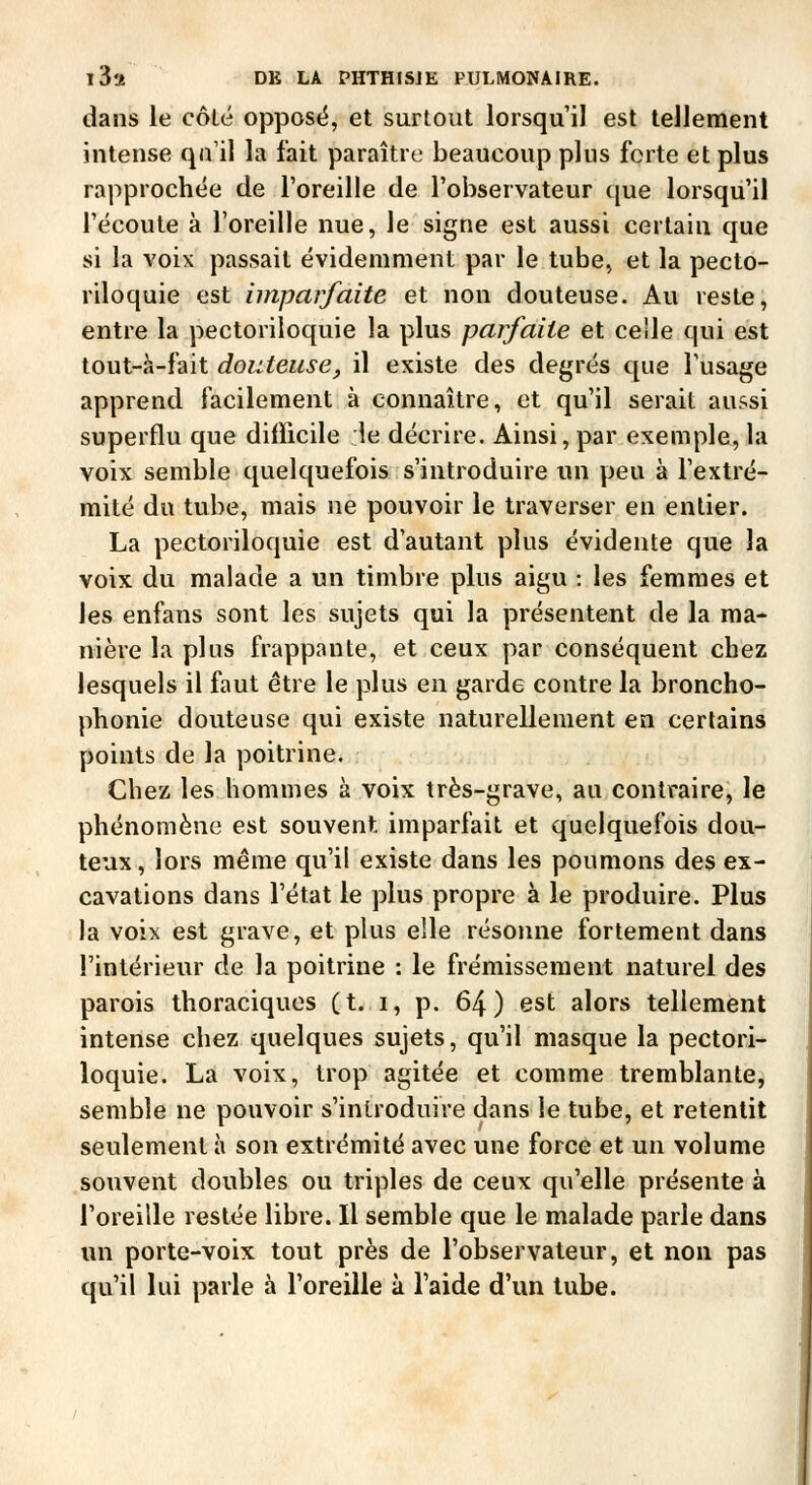 dans le côté oppose, et surtout lorsqu'il est tellement intense qu'il la fait paraître beaucoup plus forte et plus rapprochée de l'oreille de l'observateur cjue lorsqu'il l'écoute à l'oreille nue, le signe est aussi certain que si la voix passait évidemment par le tube, et la pecto- riloquie est imparfaite et non douteuse. Au reste, entre la pectoriloquie la plus parfaite et celle qui est tout-à-fait douteuse, il existe des degrés que l'usage apprend facilement à connaître, et qu'il serait aussi superflu que diflicile :1e décrire. Ainsi, par exemple, la voix semble quelquefois s'introduire un peu à l'extré- mité du tube, mais ne pouvoir le traverser en entier. La pectoriloquie est d'autant plus évidente que la voix du malade a un timbre plus aigu : les femmes et les enfans sont les sujets qui la présentent de la ma- nière la plus frappante, et ceux par conséquent chez lesquels il faut être le plus en garde contre la broncho- phonie douteuse qui existe naturellement en certains points de la poitrine. Chez les hommes à voix très-grave, au contraire, le phénomène est souvent imparfait et quelquefois dou- teux, lors même qu'il existe dans les poumons des ex- cavations dans l'état le plus propre à le produire. Plus la voix est grave, et plus elle résonne fortement dans l'intérieur de la poitrine : le frémissement naturel des parois thoraciquos (t. i, p. 64) est alors tellement intense chez quelques sujets, qu'il masque la pectori- loquie. La voix, trop agitée et comme tremblante, semble ne pouvoir s'introduire dans le tube, et retentit seulement à son extrémité avec une force et un volume souvent doubles ou triples de ceux qu'elle présente à l'oreille restée libre. Il semble que le malade parle dans un porte-voix tout près de l'observateur, et non pas qu'il lui parle à l'oreille à l'aide d'un tube.