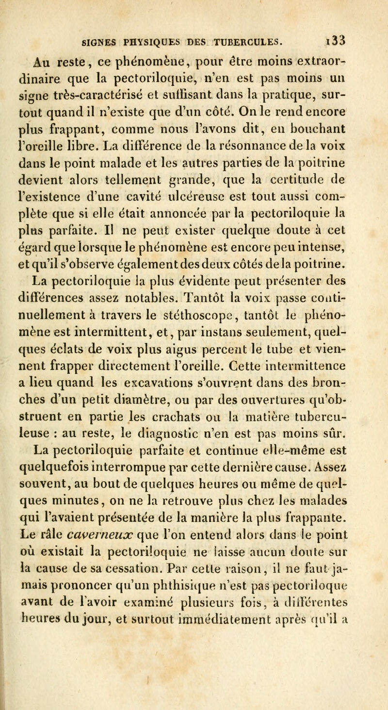 Au reste, ce phénomène, pour être moins extraor- dinaire que la pectoriloqiiie, n'en est pas moins un signe très-caractérisë et suiFisant dans la pratique, sur- tout quand il n'existe que d'un côté. On le rend encore plus frappant, comme nous l'avons dit, en bouchant l'oreille libre. La différence de la résonnance de la voix dans le point malade et les autres parties de la poitrine devient alors tellement grande, que la certitude de l'existence d'une cavité ulcéreuse est tout aussi com- plète que si elle était annoncée par la pectoriloquie la plus parfaite. Il ne peut exister quelque doute à cet égard que lorsque le phénomène est encore peu intense, et qu'il s'observe également des deux côtés de la poitrine. La pectoriloquie la plus évidente peut présenter des différences assez notables. Tantôt la voix passe conti- nuellement à travers le stéthoscope, tantôt le phéno- mène est intermittent, et, par instans seulement, quel- ques éclats de voix plus aigus percent le tube et vien- nent frapper directement l'oreille. Cette intermittence a lieu quand les excavations s'ouvrent dans des bron- ches d'un petit diamètre, ou par des ouvertures qu'ob- struent en partie les crachats ou la matière tubercu- leuse : au reste, le diagnostic n'en est pas moins sûr. La pectoriloquie parfaite et continue elle-même est quelquefois interrompue par cette dernière cause. Assez souvent, au bout de quelques heures ou même de quel- ques minutes, on ne la retrouve plus chez les malades qui l'avaient présentée de la manière la plus frappante. Le râle caverneux que l'on entend alors dans le point oîi existait la pectoriloquie ne laisse aucun doute sur la cause de sa cessation. Par cette raison, il ne faut ja- mais prononcer qu'un phthisicjue n'est paspectoriloque avant de Tavoir examiné plusieurs fois, à différentes heures du jour, et surtout immédiatement après riu'il a