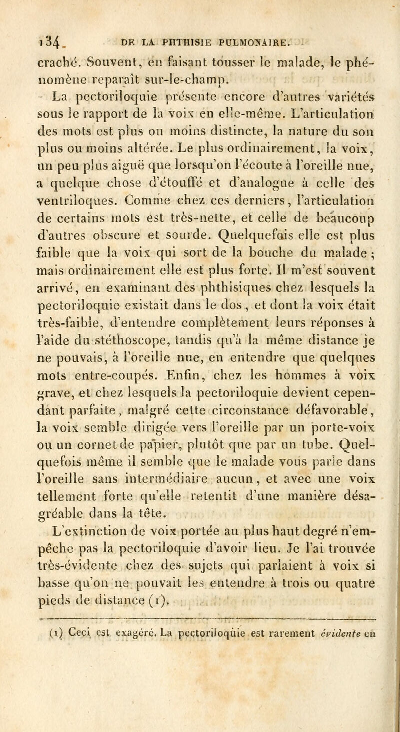 craché. Souvent, en faisant tousser le malade, le phé- nomène reparaît sur-le-champ. La pectoriloquie présente encore d'autres variétés sous le rapport de la voix en elle-même. L'articulation des mots est plus ou moins distincte, la nature du son plus ou moins altérée. Le plus ordinairement, la voix, un peu plus aiguë que lorsqu'on l'écoute à l'oreille nue, a quelque chose d'étouffé et d'analogue à celle des ventriloques. Comme chez ces derniers, l'articulation de certains mots est très-nette, et celle de beaucoup d'autres obscure et sourde. Quelquefois elle est plus faible que la voix qui sort de la bouche du malade ; mais ordinairement elle est plus forte. Il m'est souvent arrivé, en examinant des phthisiques chez lesquels la pectoriloquie existait dans le dos , et dont la voix était très-faibie, d'entendre complètement leurs réponses à l'aide du stéthoscope, tandis qu'à la même distance je ne pouvais, à i'oreilie nue, en entendre que quelques mots entre-coupés. Enfin, chez les hommes à voix grave, et chez lesquels la pectoriloquie devient cepen- dant parfaite, malgré cette circonstance défavorable, la voix semble dirigée vers l'oreille par un porte-voix ou un cornet de papier, plutôt que par un tube. Quel- quefois môme il semble que le malade vous parle dans l'oreille sans intermédiaire aucun, et avec une voix tellement forte qu'elle retentit d'une manière désa- gréable dans la tête. L'extinction de voix portée au plus haut degré n'em- pêche pas la pectoriloquie d'avoir lieu. Je l'ai trouvée très-évidente chez des sujets qui parlaient à voix si basse qu'on ne pouvait les entendre à trois ou quatre pieds de distance (i). (i) Ceci, est exagéré. La pectoriloquie est rarement éukhnte eu