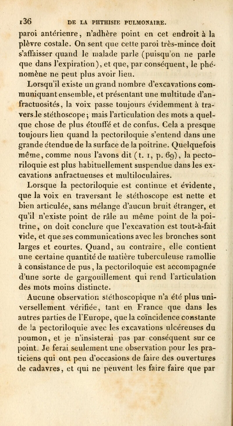 paroi antërienre, n'adhère point en cet endroit à la plèvre costale. On sent que cette paroi très-mince doit s'affaisser quand le malade parle (puisqu'on ne parle que dans l'expiration), et que, par conséquent, le phé- nomène ne peut plus avoir lieu. Lorsqu'il existe un grand nombre d'excavations com- muniquant ensemble, et présentant une multitude d'an- fractuosités, la voix passe toujours évidemment à tra- versée stéthoscope; mais l'articulation des mots a quel- que chose de plus étouffé et de confus. Cela a presque toujours lieu quand la pectoriloquie s'entend dans une grande étendue de la surface de la poitrine. Quelquefois même, comme nous l'avons dit (t. i, p. 69), la pecto- riloquie est plus habituellement suspendue dans les ex- cavations anfractueuses et multiloculaires. Lorsque la pectoriloquie est continue et évidente, que la voix en traversant le stéthoscope est nette et bien articulée, sans mélange d'aucun bruit étranger, et qu'il n'existe point de râle au même point de la poi- trine, on doit conclure que l'excavation est tout-à-fait vide, et que ses communications avec les bronches sont larges et courtes. Quand, au contraire, elle contient une certaine quantité de matière tuberculeuse ramollie à consistance de pus, la pectoriloquie est accompagnée d'une sorte de gargouillement qui rend l'articulation dès mots moins distincte. Aucune observation stéthoscopique n'a été plus uni- versellement vérifiée, tant en France que dans les autres parties de l'Europe, que la coïncidence constante de la pectoriloquie avec les excavations ulcéreuses du poumon, et je n'insisterai pas par conséquent sur ce point. Je ferai seulement une observation pour les pra- ticiens qui ont peu d'occasions de faire des ouvertures de cadavres, et qui ne peuvent les faire faire que par